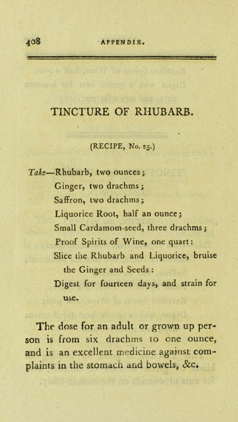 TINCTURE OF RHUBARB. (RECIPE, No. 25.) 'Take—Rhubarb, two ounces; Ginger, two drachms; Saffron, two drachms; Liquorice Root, half an ounce; Small Cardamom-seed, three drachms; Proof Spirits of Wine, one quart: Slice the Rhubarb and Liquorice, bruise the Ginger and Seeds : Digest for fourteen days, and strain for use. The dose for an adult or grown up per- son is from six drachms to one ounce, and is an excellent medicine against com- plaints in the stomach and bowels, &c.