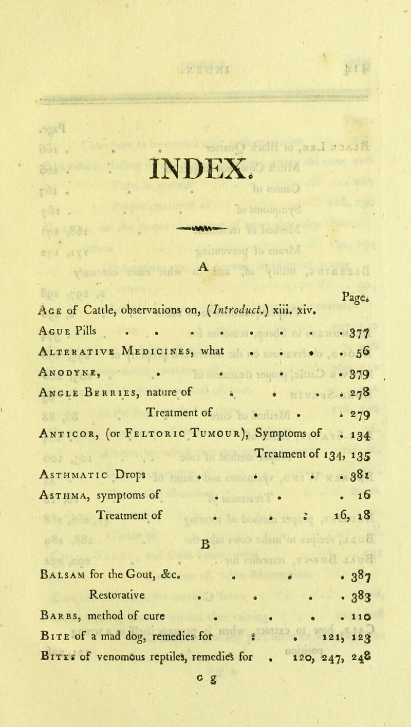 INDEX, A PaSe* Ace of Cattle, observations on, [Inlroduct.) xiii. fciv. Ague Pills . 377 Alterative Medicines, what . . « . 56 Anodyne, . . . . 379 Angle Berries, nature of . , . ; 278 Treatment of • . . 279 Anticor, (or Feltoric Tumour), Symptoms of . 134 Treatment of 134, 135 Asthmatic Drops . . . 381 Asthma, symptoms of . . .16 Treatment of . . ; 16, 18 B Balsam for the Gout, Sec. . „ , 387 Restorative . , * . 383 Barbs, method of cure . ... 110 Bite of a mad dog, remedies fot i . 121> 123' Bites of venomous reptiles, remedies for , 120, 247, 248 c g