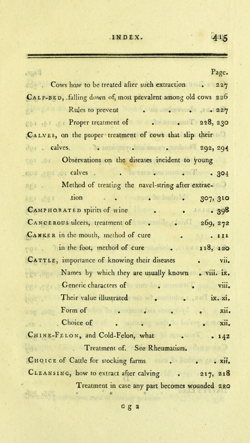 Page. Cows how to be treated after such extraction V>/lLr-UhU; .IdlLing QtiWu Ol, IllUbl piLVdlLIU dlllOIIg U1U Rules to prevent . . . . 22*7 Proper treatment of . . - 2 28, 23O Calves, on the proper treatment of cows that slip their calves. '. . . 292, 294 Observations on the diseases incident to young calves . . . ■ • 304 Method of treating the navel-string after extrac- tion . . . 3°7> 310 Camphorated spirits of wine . . • 398 Cancerous ulcers, treatment of . . 269, 272 Canker in the mouth, method of cure . . 111 in the foot, method of cure 118, 120 Cattle, importance of knowing their diseases • vii. Names by which they are usually known . viii. ix. Generic characters of , . viii. Their value illustrated . . ix. xi. Form of ... . xii. Choice of . . , . xii. Chine-Felon, and Cold-Felon, what . . 142 Treatment of. See Rheumatism. Choice of Cattle for stocking farms ■ . xii. Cleansing, how to extract after calving . 217, 218 Treatment in case any part becomes wounded 220 c g 3