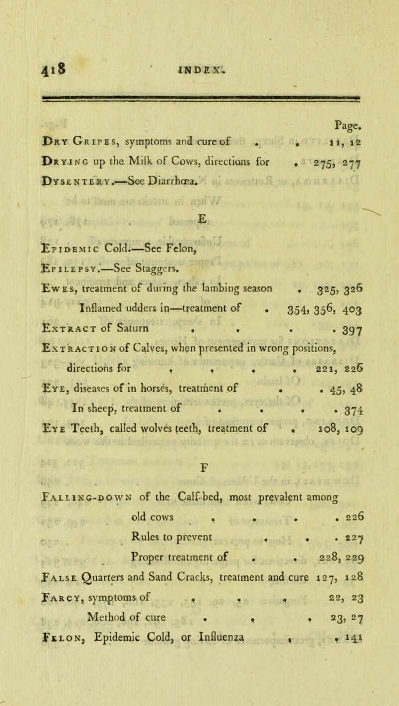 Page. Dry Gripes, symptoms and cure of ♦ . 11, 12 Drying up the Milk of Cows, directions for . 275, 277 Dysentery.—See Diarrhoea. Epidemic Cold.—See Felon, Epilepsy.—See Staggers. Ewes, treatment of during the lambing season . 325, 326 Inflamed udders in—treatment of . 354, 356, 403 Extract of Saturn , . . . 397 Extraction of Calves, when presented in wrong positions, directions for , , , ,221, 226 Eye, diseases of in horses, treatment of . . 45, 48 In sheep, treatment of . . 374 Eye Teeth, called wolves teeth, treatment of , 108, 109 Falling-down of the Calf bed, most prevalent among old cows .... 226 Rules to prevent , . .227 Proper treatment of . . 228, 229 False Quarters and Sand Cracks, treatment and cure 127, 128 Farcy, symptoms of , . . 22, 23 Method of cure . , . 23, 27 Fklon, Epidemic Cold, or Influenza , . 14.1