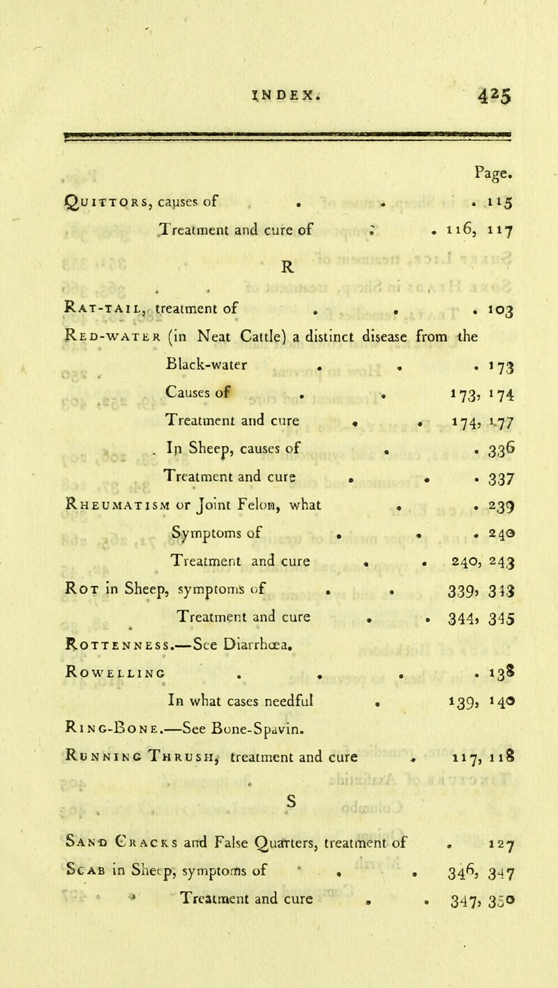 Page. Qu ittors, causes of , . . . 115 Treatment and cure of ; .116, 117 R Rat-tail, treatment of . . . . 103 Red-water (in Neat Cattle) a distinct disease from the Black-water . . . 173 Causes of , .1 73, t 74 Treatment and cure « . 174, 177 . In Sheep, causes of . . 336 Treatment and cure • . . 337 Rheumatism or Joint Felon, what . . 239 Symptoms of . * .240 Treatment and cure < . 240, 243 Rot in Sheep, symptoms of . . 339, 3^3 Treatment and cure . . 344, 345 Rottenness.—See Diarrhoea. Rowelling .... 138 In what cases needful . 1395 140 Ring-Bone.—See Bone-Spavin. Running Thrush, treatment and cure . 117,118 Sano Cracks and False Quatters, treatment of . 127 Scab in Sheep, symptoms of ' ,  . 346, 347 Treatment and cure . . 347, 350