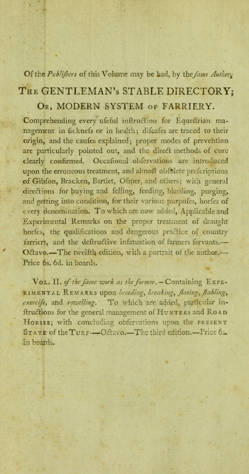 Of the PuhliJJiers of this Volume may be tad, by the fame Authic^ The gentleman's STABLE DIRECTORY; Ok, modern system of FARRIERY. Comprehending every ufeful inftrii£llon for Equeflrian ma- nagement in ficknefs or in liealth; difeafes are traced to their origin, and the caufes explained; proper modes of prevention are particularly pointed out, and the direft methods of cure clearly confirmed. Occafional obfervations ai'e introduced upon the erroneous treatment, and almoft obfslete prefcriptions of Gibfon, Bracken, Bartlet, Ofmer, and others; with general direftions for buying and felling, feeding, bleeding, purging, and getting into condition, for their various purpofes, horfes of every denomination. To which are now added, Applicable and Experimental Remarks on the proper treatment of draught horfes, the qualifications and dangerous praiPcice of country farriers, and the deftruftive infatuation of farmers fervants.— Oftavo.—The twelfth edition, with a portrait of the author.— Price 6s. 6d. in boards. Vol. II. of the fanze loork as the/omer. —Containing Expe- RiMENTAi. Remarks upon breeding, breaking, JJioeing,Jlabliiig, cxercife, and rozuelling. To which are added, particular in- flruftions for the general managem.ent of Hunters and Road Horses; with concluding obfervations tipon the present State of theTuRF—Octavo.—The third edition.—Price 6i. in boards.
