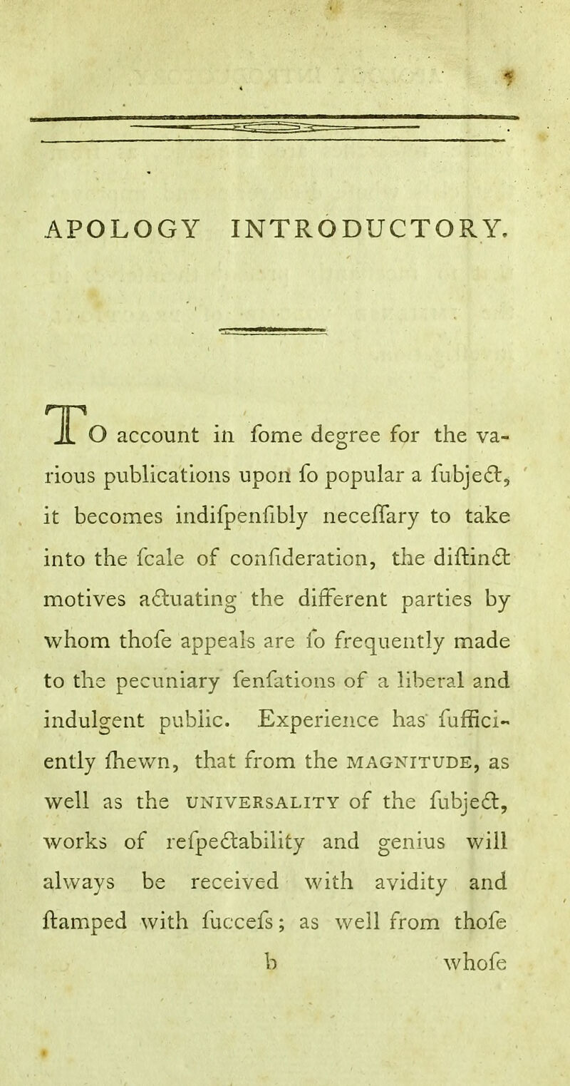 APOLOGY INTRODUCTORY. TCo account in fome degree for the va- rious publications upon fo popular a fubjedt, it becomes indifpenfibly neceffary to take into the fcale of confideration, the diftin£t motives actuating the different parties by whom thofe appeals are io frequently made to the pecuniary fenfations of a liberal and indulgent public. Experience has fuffici- ently fhewn, that from the magnitude, as well as the universality of the fubjedl, works of refpe£lability and genius will always be received with avidity and ftamped with fuccefs; as well from thofe b whofe