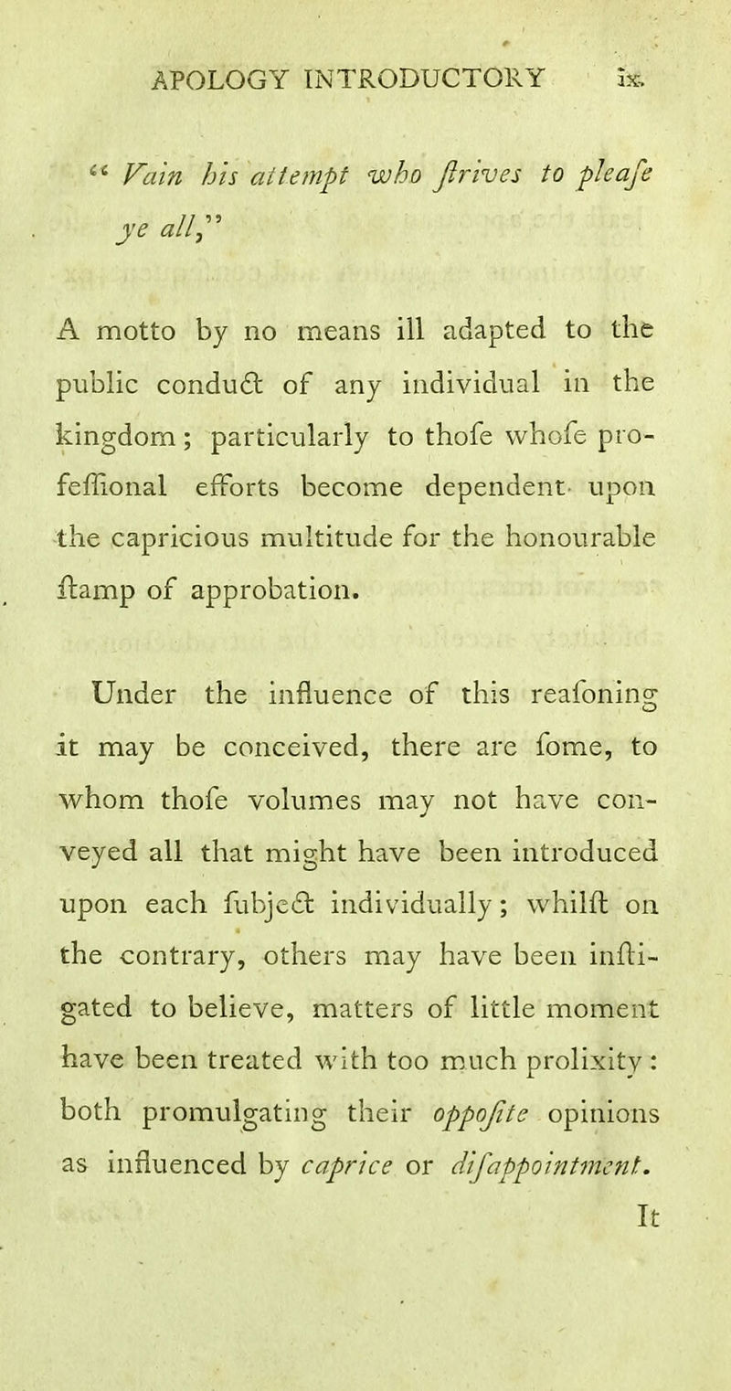  Fain his attempt who Jirives to pleafe ye allj^ A motto by no means ill adapted to the public conduit of any individual in the kingdom; particularly to thofe whofe pro- feffional efforts become dependent- upon the capricious multitude for the honourable ilamp of approbation. Under the influence of this reafoning it may be conceived, there are fome, to whom thofe volumes may not have con- veyed all that might have been introduced upon each fubjeft individually; whilft on the contrary, others may have been infli- gated to believe, matters of little moment have been treated with too mAich prolixity : both promulgating their oppojite opinions as influenced by caprice or difappointment. It