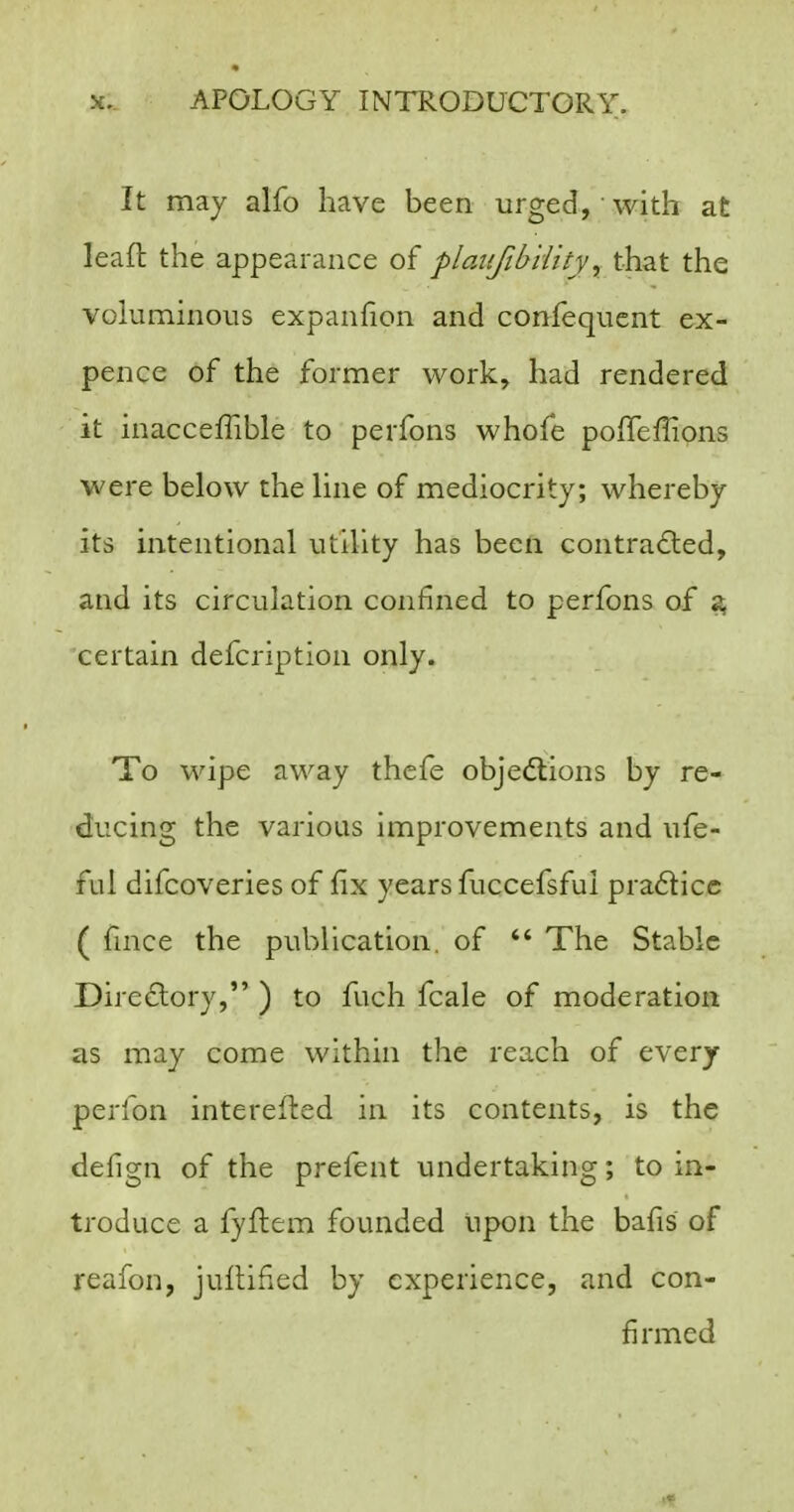 It may alfo have been urged, • with at leall the appearance of plaiifibility, that the voluminous expanfion and confequcnt ex- pence of the former work, had rendered it inacceffible to perfons whofe poffeffions were below the line of mediocrity; whereby its intentional utility has been contradied, and its circulation confined to perfons of ^ certain defcription only. To wipe away thefe objections by re- d!ucing the various improvements and ufe- ful difcoveries of fix years fuccefsful pra6licc ( fmce the publication, of  The Stable Directory, ) to fuch fcale of moderation as may come within the reach of every perfon interefted in its contents, is the defign of the prefent undertaking; to in- troduce a fyflem founded upon the bafis of reafon, jullified by experience, and con- firmed