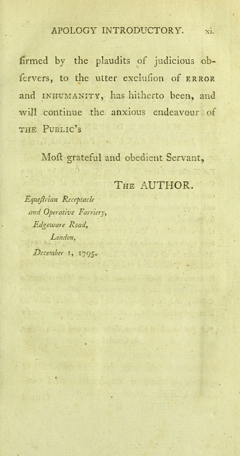 firmed by the plaudits of judicious ob- fervers, to the utter exchiiion of error and INHUMANITY, has hitherto been, and will continue the anxious endeavour of THE Public's Mod grateful and obedient Servant, The author, Equejliian Receptacle and Operative Farriery, Edge ware Road, London, December \, i''J()^.