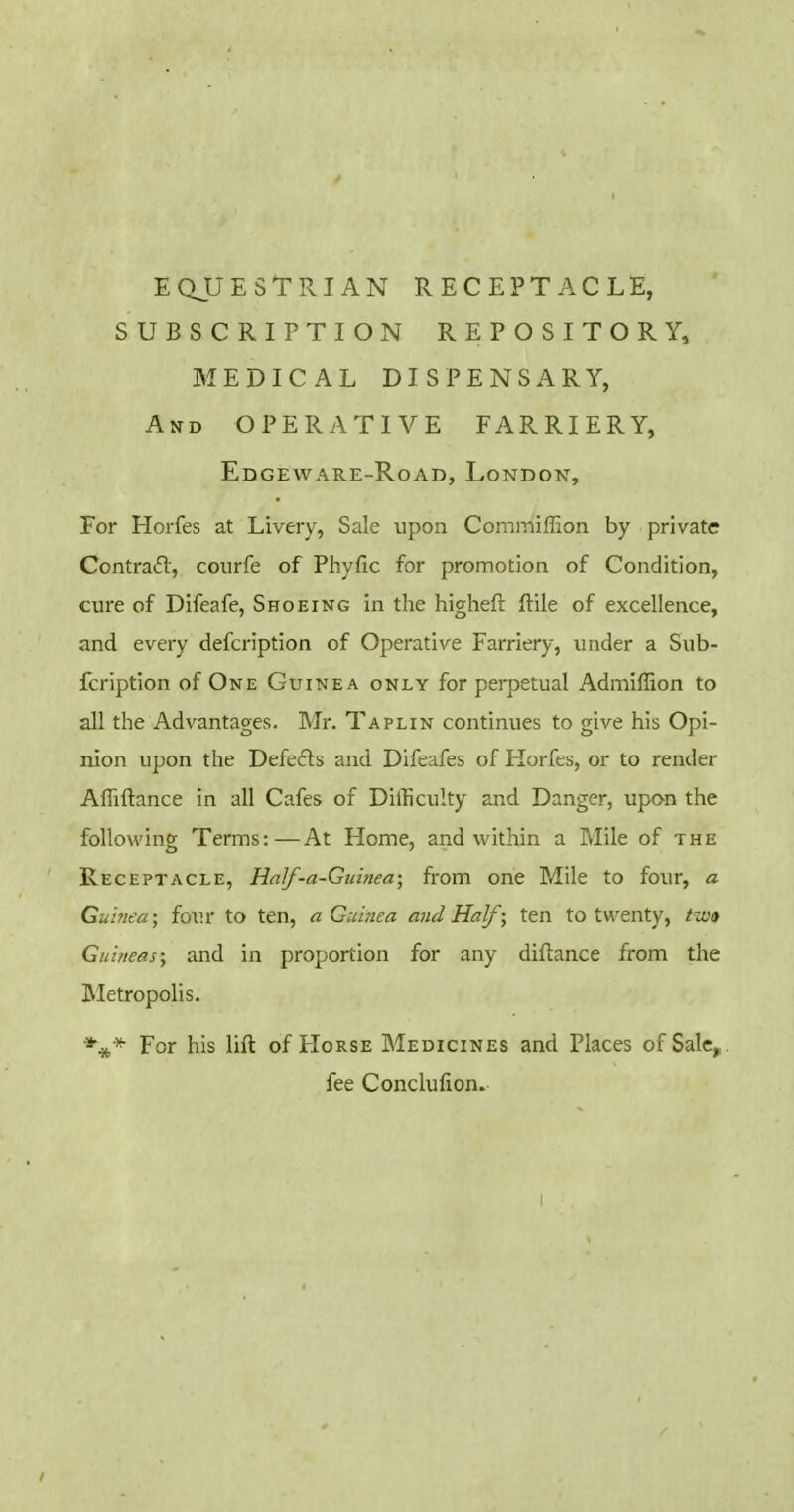 EQUESTRIAN RECEPTACLE, SUBSCRITTION REPOSITORY, MEDICAL DISPENSARY, And OPERATIVE FARRIERY, Edgeware-Road, London, For Horfes at Livery, Sale upon Commiflion by private Contraft, courfe of Phyfic for promotion of Condition, cure of Difeafe, Shoeing in the higheft ftile of excellence, and every defcription of Operative Farriery, under a Sub- fcription of One Guinea only for perpetual Admiffion to all the Advantages. Mr. Taplin continues to give his Opi- nion upon the Defefts and Difeafes of Horfes, or to render Affiftance in all Cafes of Difficulty and Danger, upan the following Terms:—At Home, and within a Mile of the Receptacle, Half-a-Gidnea; from one Mile to four, a Guinea; four to ten, a Guinea and Half ; ten to twenty, two Guineas; and in proportion for any diftance from the IMetropolis. For his lift of Horse Medicines and Places of Sale,,, fee Conclufion.