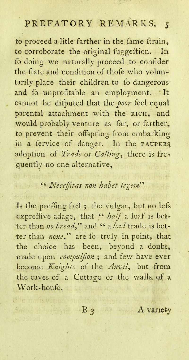 to proceed a litle farther in the fame ftrain, to corroborate the original fuggeftion. In fo doing we naturally proceed to confider the ftate and condition of thofe who volun- tarily place their children to fo dangerous and fo unprofitable an employment. It cannot be difputed that the poor feel equal iparental attachment with the rich, and would probably venture as far, or farther, to prevent their offspring from embarking in a fervice of danger. In the PAUPERa adoption of Trade or Callings there is fre-. quently no one alternative, Necejfit-as non habet legem^* Is the preffing fa£l ; the vulgar, but no lef^ expreflive adage, that  half 2. loaf is bet* ter than no bread,'''' and  a bad trade is bet- ter than none,'''' are fo truly in point, that the choice has been, beyond a daubt, made upon compulfion ; and few have ever become Knights, of the Anvil, but from the eaves of a Cottaee or the walls, of a Work'houfe. B A variety