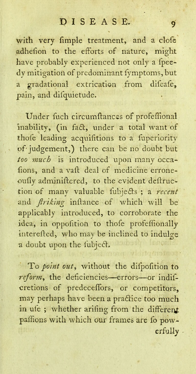with very fimple treatment, and a clofc adhefion to the efforts of nature, might have probably experienced not only a fpec- dy mitigation of predominant fymptoms, but a gradational extrication from difeafe, pain, and difquietude. Under fuch circumftancss of profeffional inability, (in fa6l, under a total want of thofe leading acquilitions to a fuperiority of judgement,) there can be no doubt but too much is introduced upon many occa- lions, and a vaft deal of medicine errone- oufly adminiftered, to the evident deftruc- tion of many valuable fubjedts ; a recent and Jlriking inftance of which will be applicably introduced, to corroborate the idea, in oppofition to thofe profeffionally interefted, who may be inclined to indulge a doubt upon the fubjeft. To point out, without the difpofitlon to reform, the deficiencies—errors—or indif- cretions of predeceffors, or competitors, may perhaps have been a pra6lice too much in ufe ; whether arifing from the different paffions with which our frames are fo pow- erfully