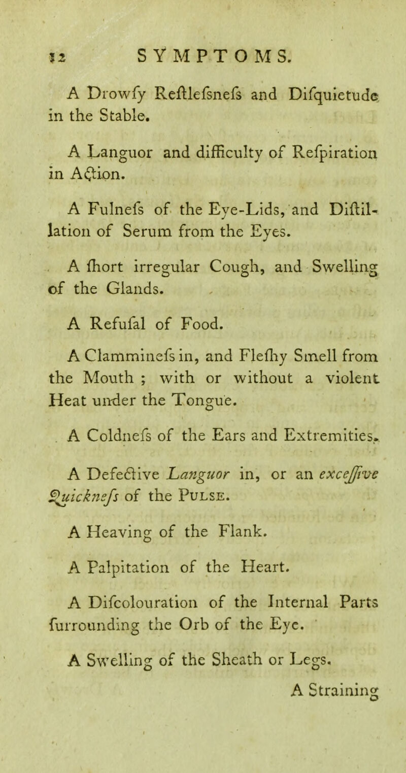A Drowfy Refllefsnefs and Difquietud©. in the Stable. A Languor and difficulty of Refpiration in A(^ion. A Fulnefs of the Eye-Lids, and Diftil- lation of Serum from the Eyes. A fhort irregular Cough, and Swelling of the Glands. A Refufal of Food. A Clamminefs in, and Flefliy Smell from the Mouth ; with or without a violent Heat under the Tongue. A Coldnefs of the Ears and Extremities. A Defedlive Languor in, or an excejfive ^icknsfs of the Pulse. A Heaving of the Flank. A Palpitation of the Heart. A Difcolouration of the Liternal Parts furrounding the Orb of the Eye. A Swelling of the Sheath or Legs, A Straining
