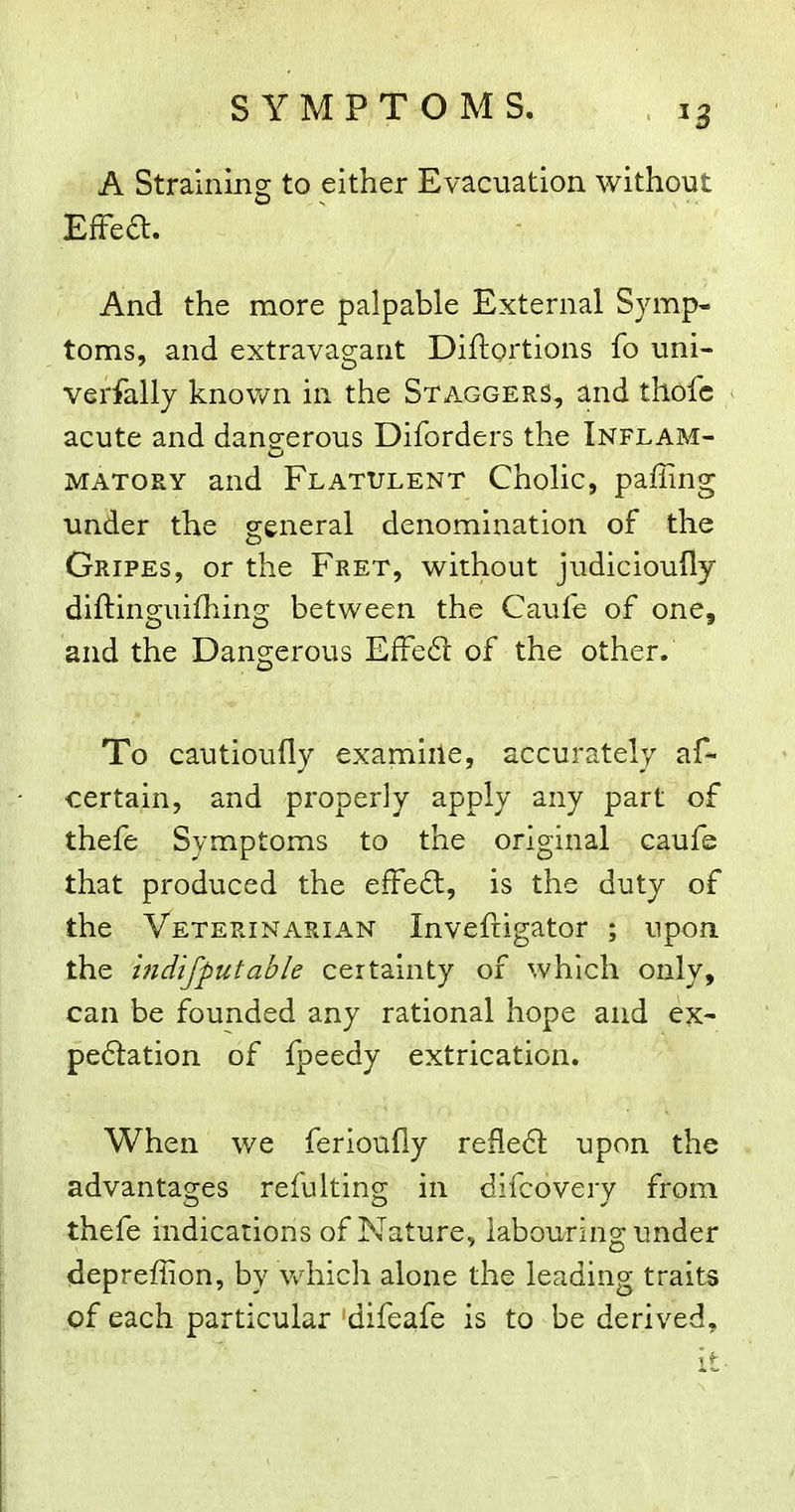 SYMPTOMS. ^3 A Straining to either Evacuation without EfFea. And the more palpable External Symp- toms, and extravagant Diftortions fo uni- verfally known in the Staggers, and thofc acute and dangerous Diforders the Inflam- MATORY and Flatulent Cholic, paffing under the general denomination of the Gripes, or the Fret, without judicioufly diftinguifhing between the Caufe of one, and the Dangerous EfFe61: of the other. To cautioufly examiile, accurately af- certain, and properly apply any part of thefe Symptoms to the original caufe that produced the efFe6l, is the duty of the Veterinarian Invefrigator ; upon, the mdifputable certainty of which only, can be founded any rational hope and ex- pe6lation of fpeedy extrication. When we ferioufiy reflect upon the advantages refulting in difcovery from thefe indications of Nature, labouring under depreffion, by Vvdiich alone the leading traits of each particular difeafe is to be derived.