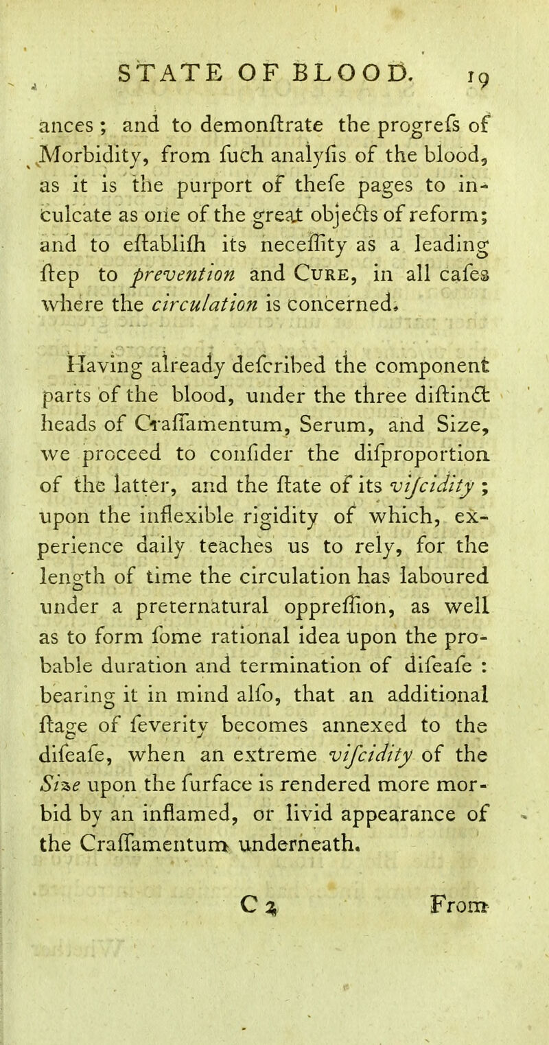 ances ; and to demonflrate the progrefs of ^ JVIorbiditv, from fuch analyfis of the blood, as it is the purport of thefe pages to in- culcate as oiie of the great objeds of reform; and to eftablifli its heceffity as a leading ftep to prevention and Cure, in all cafes where the circulation is concerned. Having already defcribed the component parts of the blood, under the three diftind: heads of CrafTamentum, Serum, and Size, we proceed to confider the difproportion of the latter, and the flate of its vijcidity ; upon the inflexible rigidity of which, ex- perience daily teaches us to rely, for the length of time the circulation has laboured under a preternatural oppreffion, as well as to form fome rational idea Upon the pro- bable duration and termination of difeafe : bearing it in mind alfo, that an additional ftage of feveritv becomes annexed to the difeafe, when an extreme vifcidity of the Sii&e upon the furface is rendered more mor- bid by an inflamed, or livid appearance of the Craffamentum underneath. From-