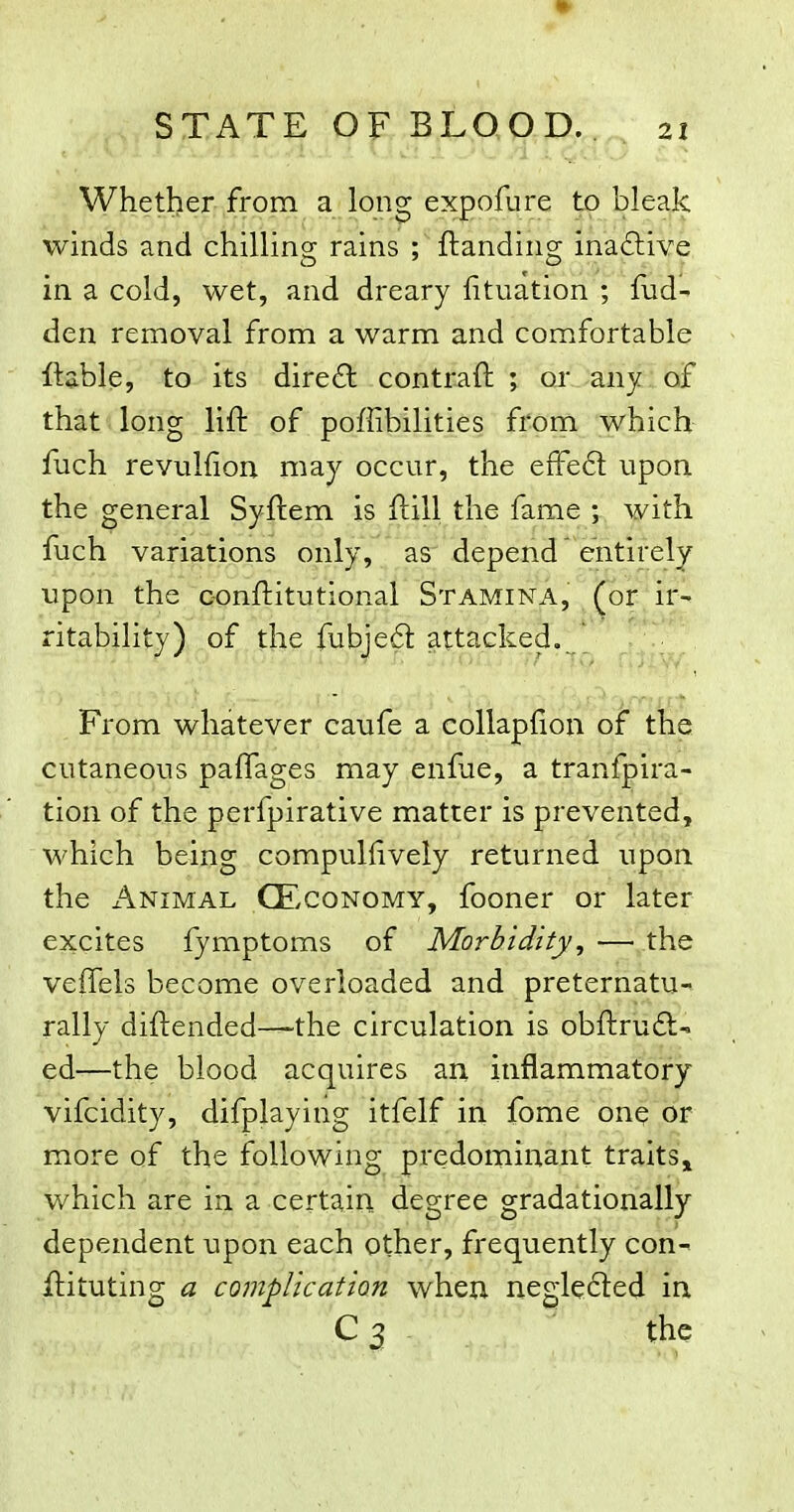 Whether from a long expofure to bleak winds and chilling rains ; ftanding inaftive in a cold, wet, and dreary fituation ; fud- den removal from a warm and comfortable ftable, to its dire£l contraft ; or any of that long lift of poffibilities from which fuch revuliiou may occur, the efFe£t upon, the general Syftem is ftill the fame ; with fuch variations only, as depend'entirely upon the c-onftitutional Stamina, (or ir- ritability) of the fubieft attacked. From whatever caufe a collapfion of the cutaneous palTages may enfue, a tranfpira- tion of the perfpirative matter is prevented, which being compullively returned upon the x^NiMAL CEcoNOMY, fooner or later excites fymptoms of Morbidity, — the veffels become overloaded and preternatU rally diftended—-the circulation is obftruft- ed—the blood acquires an inflammatory vifcidity, difplaying itfelf in fome one or more of the following predominant traits^ which are in a certain, degree gradationally dependent upon each other, frequently con- ftituting a complication when neglected in C 3 ^ the