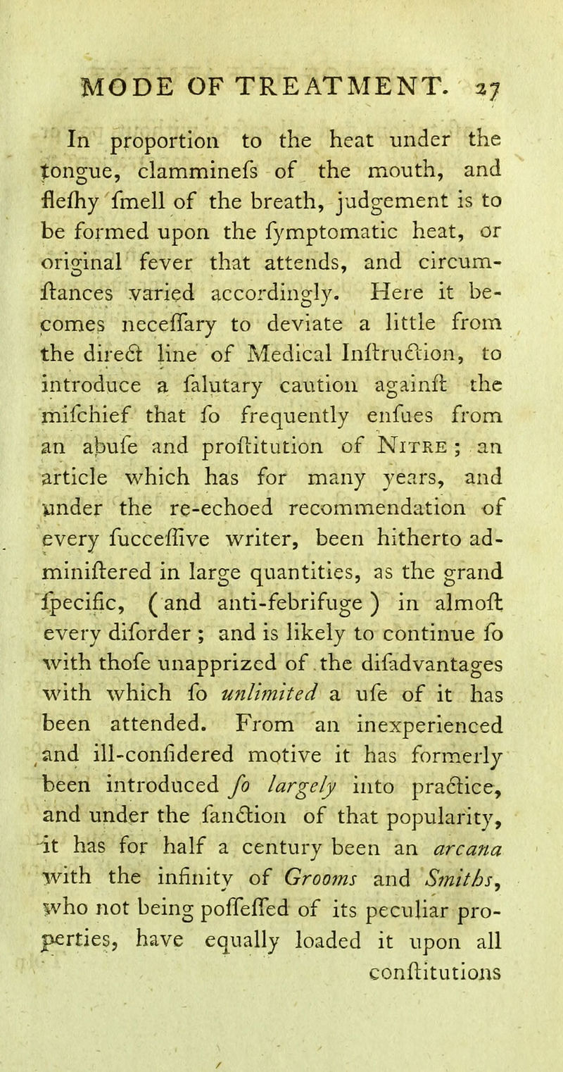 In proportion to the heat under the tongue, clamminefs of the mouth, and flefhy fmell of the breath, judgement is to be formed upon the fymptomatic heat, or original fever that attends, and circum- ftances varied accordingly. Here it be- comes neceffary to deviate a little from the dire6l line of Medical Inftruftion, to introduce a falutary caution againft the mifchief that fo frequently enfaes from an abufe and proftitution of Nitre ; an article which has for many years, and wnder the re-echoed recommendation of every fucceffive writer, been hitherto ad- miniftered in large quantities, as the grand Ipecific, ( and anti-febrifuge) in almofh every diforder ; and is likely to continue fo with thofe unapprized of. the difadvantages with which fo unlimited a ufe of it has been attended. From an inexperienced ,and ill-confidered motive it has formerly been introduced fo largely into pra6lice, and under the fandion of that popularity, at has for half a century been an arcana with the infinity of Grooms and Smiths, who not being poffelTed of its peculiar pro- perties, have equally loaded it upon all conftitutions