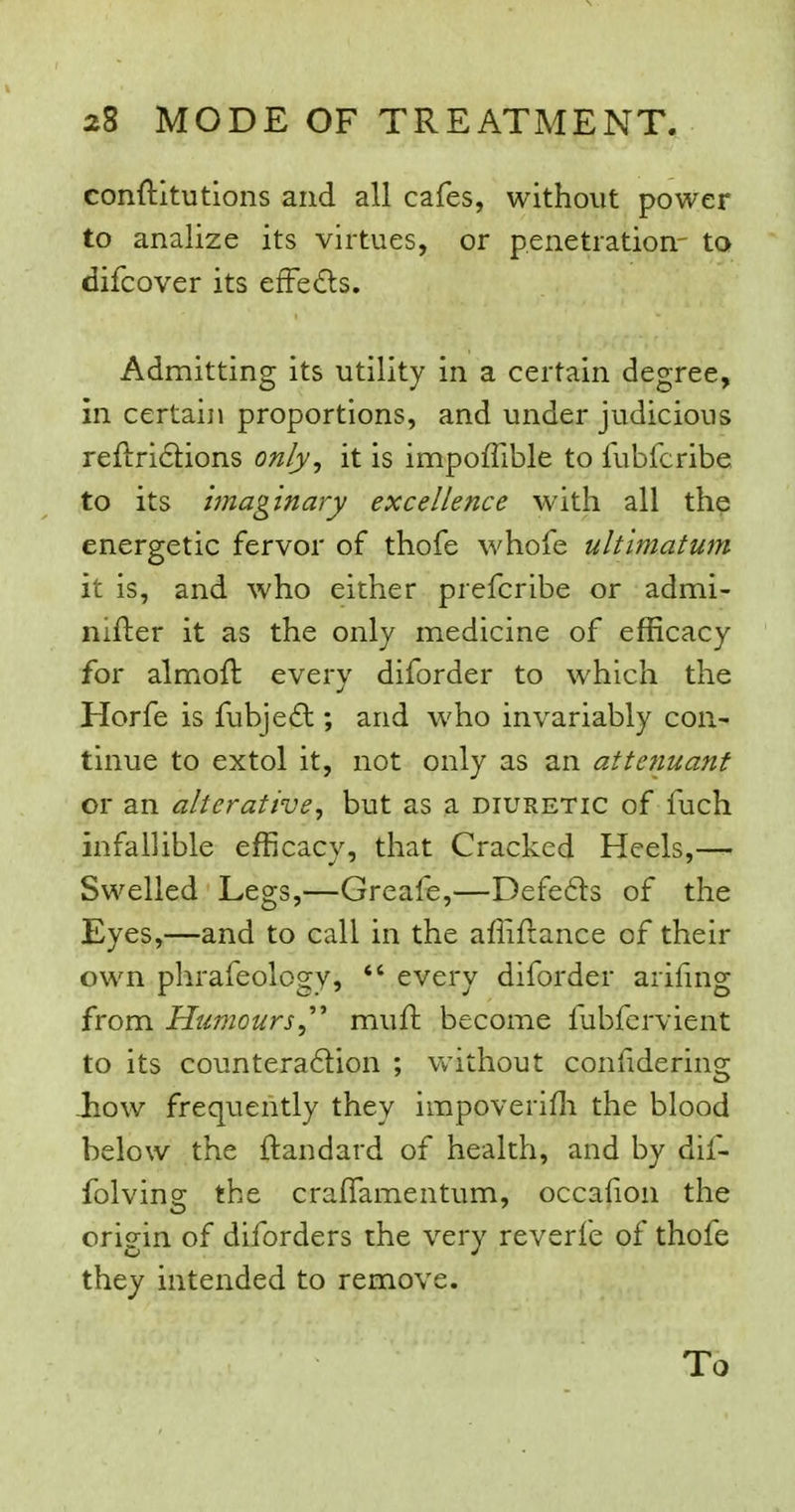conftltutions and all cafes, withovit power to analize its virtues, or penetration.- to difcover its efFeds. Admitting its utility in a certain degree, in certain proportions, and under judicious re{l:ri6lions only^ it is impoffible to fubfcribe to its Imaginary excellence with all the energetic fervor of thofe whofe ultimatum it is, and who either prefcribe or admi- nifter it as the only medicine of efficacy for almofl everv diforder to which the Horfe is fubje£t; and who invariably con^ tinue to extol it, not only as an atte?iuant or an alterative, but as a diuretic of fuch infallible efficacy, that Cracked Heels,— Swelled Legs,—Greafe,—Defefts of the Eyes,—and to call in the affifiance of their own phrafeology,  every diforder arifing from Humours,''^ muft become fubfcrvient to its countera6lion ; without confidering -how frequently they impoveriffi the blood below the ftandard of health, and by dif- folving the craffamentum, occafioii the origin of diforders the very reverfe of thofe they intended to remove. To
