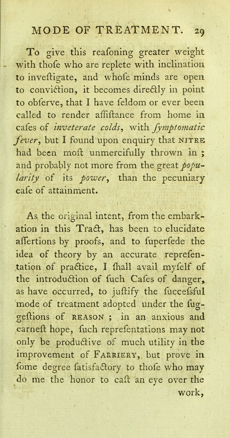 To give this reafoning greater weight - with thofe who are replete with inclination to inveftigate, and whofe minds are open to conviftion, it becomes direftly in point to obferve, that I have feldom or ever been called to render affiftance from home in cafes of inveterate colds, with fymptomatic fever, but I found upon enquiry that nitre had been moft unmercifully thrown in ; and probably not more from the great popu- larity of its power, than the pecuniary eafe of attainment. As the original intent, from the embark- ation in this Tra£t, has been to elucidate afTertions by proofs, and to fuperfede the idea of theory by an accurate reprefen- tation of praftice, I fhall avail myfelf of the introduftion of fuch Cafes of danger, as have occurred, to juftify the fuccefsful mode of treatment adopted under the fug- geftions of reason ; in an anxious and earneft hope, fuch reprefentations may not only be produftive of much utility in the improvement of Farriery, but prove in fome degree fatisfa£lory to thofe who may do me the honor to caft an eye over the work,