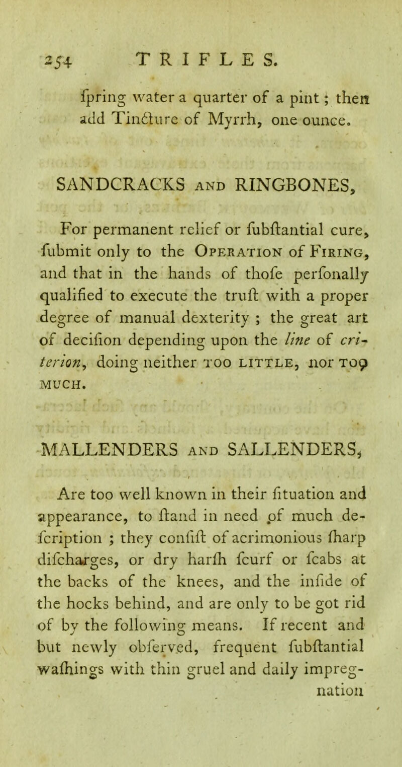 fpring water a quarter of a pint; then add Tin£ture of Myrrh, one ounce. SANDCRACKS and RINGBONES, For permanent relief or fubftantial cure, fubmit only to the Operation of Firing, and that in the hands of thofe perfonallj qualified to execute the truft with a proper degree of manual dexterity ; the great art of decifion depending upon the line of cri- terion^ doing neither too little, nor T09 MUCH. MALLENDERS and SALLENDERS, Are too well known in their fituation and appearance, to ftand in need pf much de- fcription ; they confift of acrimonious fharp difchaj-ges, or dry harfh fcurf or fcabs at the backs of the knees, and the infide of the hocks behind, and are only to be got rid of by the following means. If recent and but newly obferved, frequent fubftantial wafliings with thin gruel and daily impreg- nation