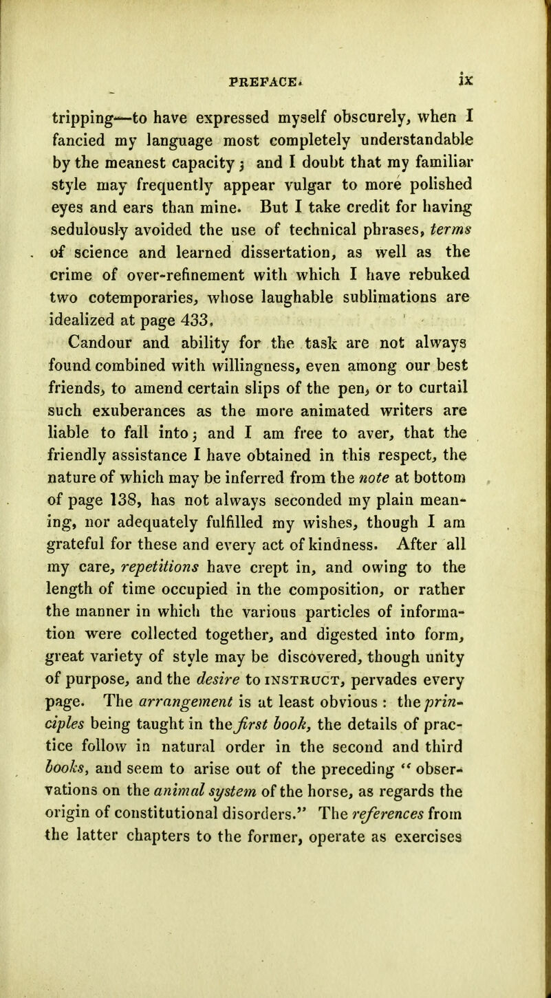 tripping-—to have expressed myself obscurely, when I fancied my language most completely understandable by the meanest capacity $ and I doubt that my familiar style may frequently appear vulgar to more polished eyes and ears than mine. But I take credit for having sedulously avoided the use of technical phrases, terms of science and learned dissertation, as well as the crime of over-refinement with which I have rebuked two cotemporaries, whose laughable sublimations are idealized at page 433, Candour and ability for the task are not always found combined with willingness, even among our best friends^ to amend certain slips of the pen> or to curtail such exuberances as the more animated writers are liable to fall into 5 and I am free to aver, that the friendly assistance I have obtained in this respect, the nature of which may be inferred from the note at bottom of page 138, has not always seconded my plain mean- ing, nor adequately fulfilled my wishes, though I am grateful for these and every act of kindness. After all my care, repetitions have crept in, and owing to the length of time occupied in the composition, or rather the manner in which the various particles of informa- tion were collected together, and digested into form, great variety of style may be discovered, though unity of purpose, and the desire to instruct, pervades every page. The arrangement is at least obvious : t\\Q prin- ciples being taught in theirs* book, the details of prac- tice follow in natural order in the second and third looks, and seem to arise out of the preceding  obser- vations on the animal system of the horse, as regards the origin of constitutional disorders. The references from the latter chapters to the former, operate as exercises