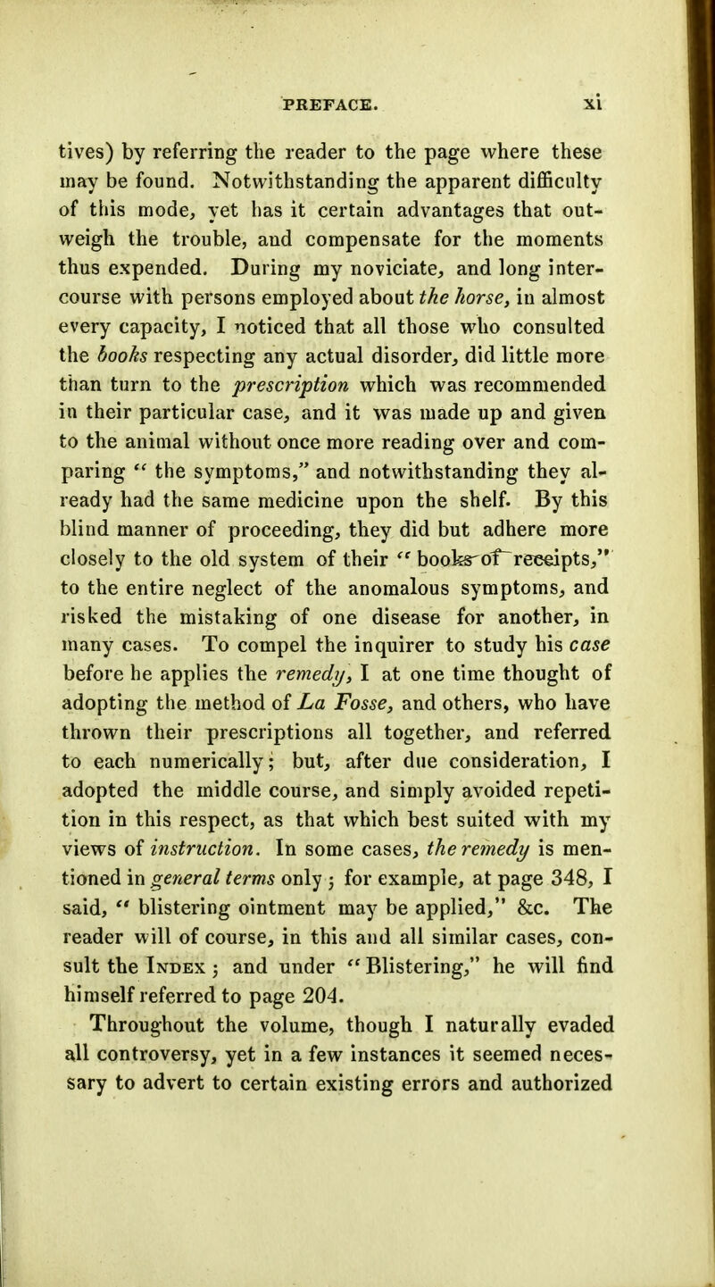 tives) by referring the reader to the page where these may be found. Notwithstanding the apparent difficulty of this mode, yet has it certain advantages that out- weigh the trouble, and compensate for the moments thus expended. During my noviciate, and long inter- course with persons employed about the horse, in almost every capacity, I noticed that all those who consulted the books respecting any actual disorder, did little more than turn to the prescription which was recommended in their particular case, and it was made up and given to the animal without once more reading over and com- paring  the symptoms, and notwithstanding they al- ready had the same medicine upon the shelf. By this blind manner of proceeding, they did but adhere more closely to the old system of their  books'df receipts, to the entire neglect of the anomalous symptoms, and risked the mistaking of one disease for another, in many cases. To compel the inquirer to study his case before he applies the remedy, I at one time thought of adopting the method of La Fosse, and others, who have thrown their prescriptions all together, and referred to each numerically; but, after due consideration, I adopted the middle course, and simply avoided repeti- tion in this respect, as that which best suited with my views of instruction. In some cases, the remedy is men- tioned in general terms only j for example, at page 348, I said,  blistering ointment may be applied, &c. The reader will of course, in this and all similar cases, con- sult the Index ; and under  Blistering, he will find himself referred to page 204. Throughout the volume, though I naturally evaded all controversy, yet in a few instances it seemed neces- sary to advert to certain existing errors and authorized