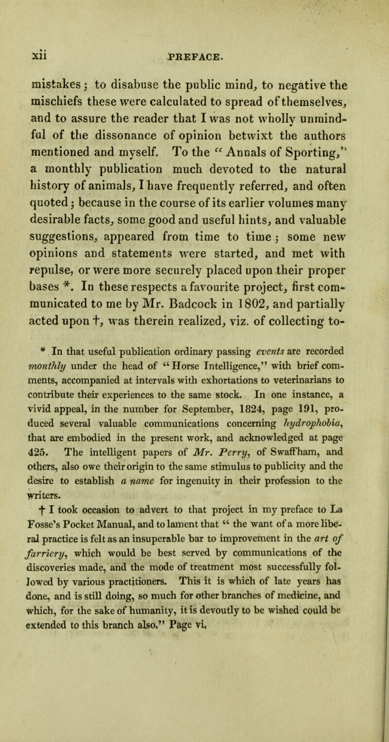 mistakes; to disabuse the public mind, to negative the mischiefs these were calculated to spread of themselves, and to assure the reader that I was not wholly unmind- ful of the dissonance of opinion betwixt the authors mentioned and myself. To the  Annals of Sporting/' a monthly publication much devoted to the natural history of animals, I have frequently referred, and often quoted j because in the course of its earlier volumes many desirable facts, some good and useful hints, and valuable suggestions, appeared from time to time j some new opinions and statements were started, and met with repulse, or were more securely placed upon their proper bases *. In these respects a favourite project, first com- municated to me by Mr. Badcock in 1802, and partially acted upon t, was therein realized, viz. of collecting to- * In that useful publication ordinary passing events are recorded monthly under the head of Horse Intelligence, with brief com- ments, accompanied at intervals with exhortations to veterinarians to contribute their experiences to the same stock. In one instance, a vivid appeal, in the number for September, 1824, page 191, pro- duced several valuable communications concerning hydrophobia, that are embodied in the present work, and acknowledged at page 425. The intelligent papers of Mr. Perry, of Swaffham, and others, also owe their origin to the same stimulus to pubUcity and the desire to establish a name for ingenuity in their profession to the writers. f I took occasion to advert to that project in my preface to La Fosse's Pocket Manual, and to lament thatM the want of a more libe- ral practice is felt as an insuperable bar to improvement in the art of farriery, which would be best served by communications of the discoveries made, and the mode of treatment most successfully fol- lowed by various practitioners. This it is which of late years has done, and is still doing, so much for other branches of medicine, and which, for the sake of humanity, it is devoutly to be wished could be