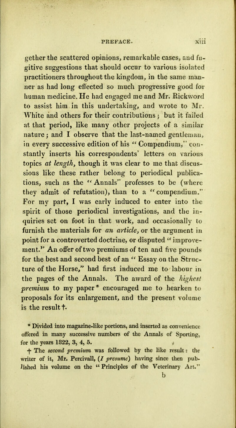 gether the scattered opinions, remarkable cases, and fu- gitive suggestions that should occur to various isolated practitioners throughout the kingdom, in the same man- ner as had long effected so much progressive good for human medicine. He had engaged me and Mr. Rickword to assist him in this undertaking, and wrote to Mr- White and others for their contributions j but it failed at that period, like many other projects of a similar nature j and I observe that the last-named gentleman, in every successive edition of his  Compendium, con- stantly inserts his correspondents' letters on various topics at length, though it was clear to me that discus- sions like these rather belong to periodical publica- tions, such as the  Annals professes to be (where they admit of refutation), than to a compendium. For my part, I was early induced to enter into the spirit of those periodical investigations, and the in- quiries set on foot in that work, and occasionally to furnish the materials for an article, or the argument in point for a controverted doctrine, or disputed  improve- ment.,, An offer of two premiums of ten and five pounds for the best and second best of an  Essay on the Struc- ture of the Horse, had first induced me to labour in the pages of the Annals. The award of the highest premium to my paper* encouraged me to hearken to proposals for its enlargement, and the present volume is the result f. * Divided into magazine-like portions, and inserted as convenience offered in many successive numbers of the Annals of Sporting, for the years 1822, 3, 4, 5. & •j* The second premium was followed by the like result: the writer of it, Mr. Percivall, (/ presume) having since then pub- lished his volume on the  Principles of the Veterinary Art. b