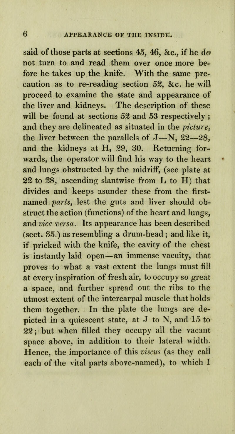 said of those parts at sections 45, 46, &c, if he da not turn to and read them over once more be- fore he takes up the knife. With the same pre- caution as to re-reading section 52, &c. he will proceed to examine the state and appearance of the liver and kidneys. The description of these will be found at sections 52 and 53 respectively ; and they are delineated as situated in the picture, the liver between the parallels of J—N, 22—28, and the kidneys at H, 29, 30. Returning for- wards, the operator will find his way to the heart and lungs obstructed by the midriff, (see plate at 22 to 28, ascending slantwise from L to H) that divides and keeps asunder these from the first- named parts, lest the guts and liver should ob- struct the action (functions) of the heart and lungs, and vice versa. Its appearance has been described (sect. f35.) as resembling a drum-head; and like it, if pricked with the knife, the cavity of the chest is instantly laid open—an immense vacuity, that proves to what a vast extent the lungs must fill at every inspiration of fresh air, to occupy so great a space, and further spread out the ribs to the utmost extent of the intercarpal muscle that holds them together. In the plate the lungs are de- picted in a quiescent state, at J to N, and 15 to 22; but when filled they occupy all the vacant space above, in addition to their lateral width. Hence, the importance of this viscus (as they call each of the vital parts above-named), to which I