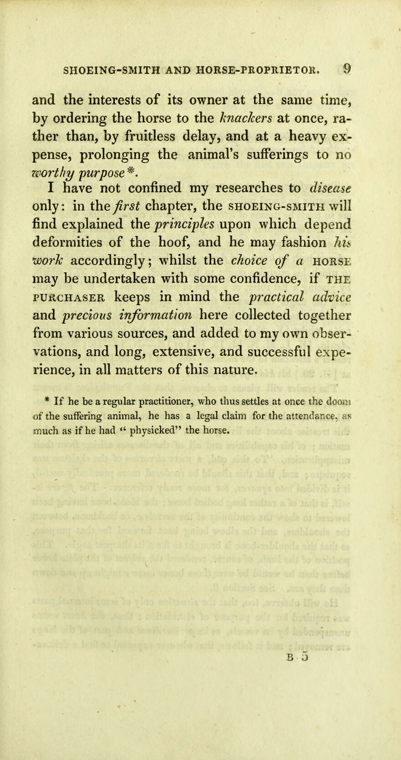 and the interests of its owner at the same time, by ordering the horse to the knackers at once, ra- ther than, by fruitless delay, and at a heavy ex- pense, prolonging the animal's sufferings to no zwrthy purpose #. I have not confined my researches to disease only: in the first chapter, the shoeing-smith will find explained the principles upon which depend deformities of the hoof, and he may fashion his work accordingly; whilst the choice of a horse may be undertaken with some confidence, if the purchaser keeps in mind the practical advice and precious information here collected together from various sources, and added to my own obser- vations, and long, extensive, and successful expe- rience, in all matters of this nature. * If he be a regular practitioner, who thus settles at once the doom of the suffering animal, he has a legal claim for the attendance, as much as if he had ** physicked the horse.