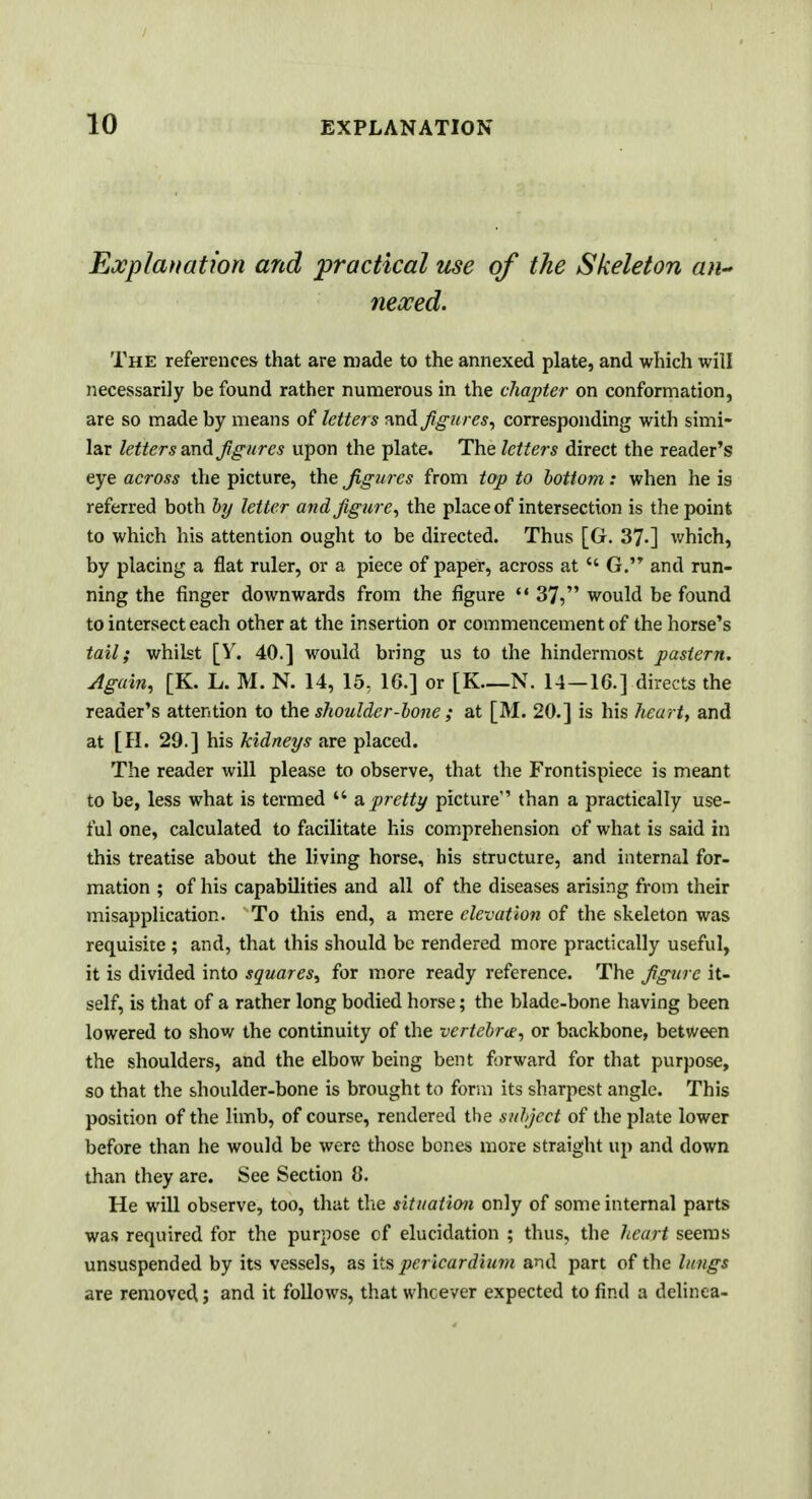 Explanation and practical use of the Skeleton an~ neoced. The references that are made to the annexed plate, and which will necessarily be found rather numerous in the chapter on conformation, are so made by means of letters and figures, corresponding with simi- lar letters and figures upon the plate. The letters direct the reader's eye across the picture, the figures from top to bottom: when he is referred both by letter and figure, the place of intersection is the point to which his attention ought to be directed. Thus [Or. 37-] which, by placing a flat ruler, or a piece of paper, across at  G. and run- ning the finger downwards from the figure  37, would be found to intersect each other at the insertion or commencement of the horse's tail; whilst [V. 40.] would bring us to the hindermost pastern. Again, [K. L. M. N. 14, 15, 16.] or [K—N. 14 —16.] directs the reader's attention to the shoulder-bone ; at [M. 20.] is his hearty and at [H. 29.] his kidneys are placed. The reader will please to observe, that the Frontispiece is meant to be, less what is termed w a, pretty picture than a practically use- ful one, calculated to facilitate his comprehension of what is said in this treatise about the living horse, his structure, and internal for- mation ; of his capabilities and all of the diseases arising from their misapplication. To this end, a mere elevation of the skeleton was requisite; and, that this should be rendered more practically useful, it is divided into squares, for more ready reference. The figure it- self, is that of a rather long bodied horse; the blade-bone having been lowered to show the continuity of the vertebra, or backbone, between the shoulders, and the elbow being bent forward for that purpose, so that the shoulder-bone is brought to form its sharpest angle. This position of the limb, of course, rendered the subject of the plate lower before than he would be were those bones more straight up and down than they are. See Section 8. He will observe, too, that the situation only of some internal parts was required for the purpose cf elucidation ; thus, the heart seems unsuspended by its vessels, as its pericardium and part of the lungs are removed; and it follows, that whcever expected to find a delinea-