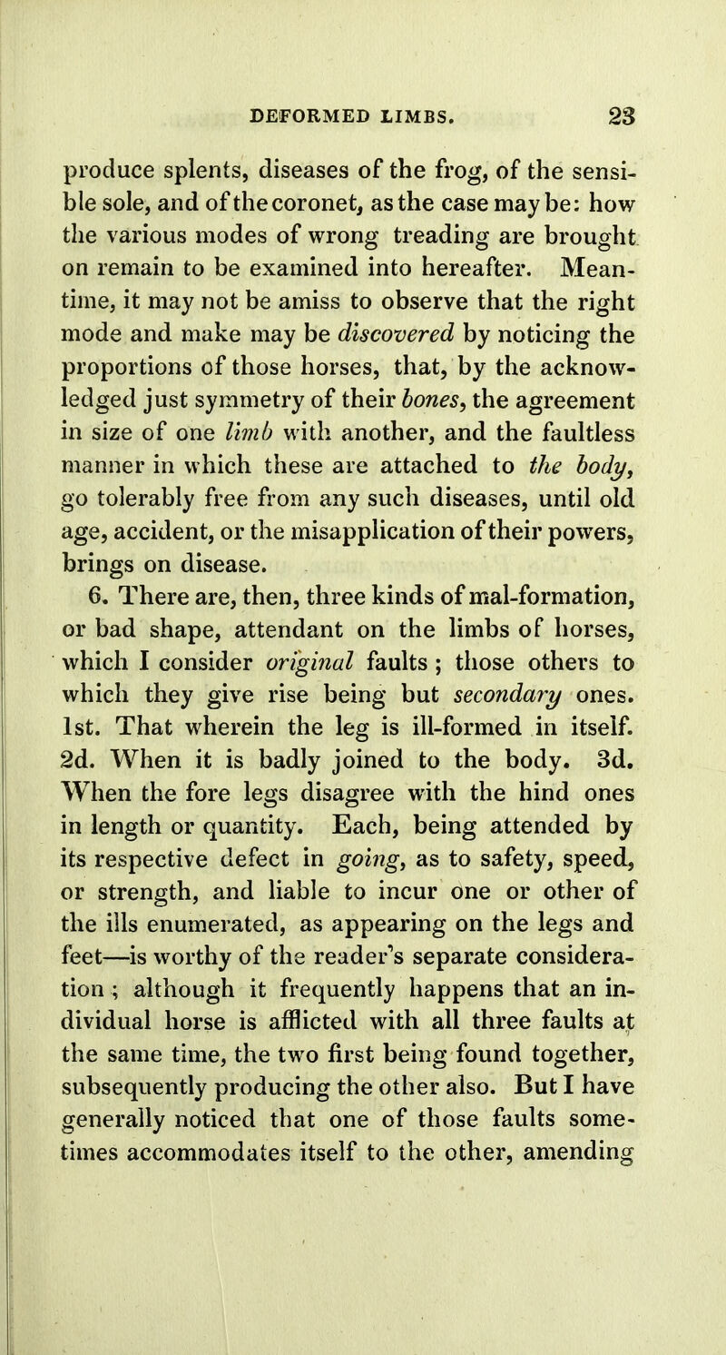 produce splents, diseases of the frog, of the sensi- ble sole, and of the coronet, as the case maybe: how the various modes of wrong treading are brought on remain to be examined into hereafter. Mean- time, it may not be amiss to observe that the right mode and make may be discovered by noticing the proportions of those horses, that, by the acknow- ledged just symmetry of their bones, the agreement in size of one limb with another, and the faultless manner in which these are attached to the body, go tolerably free from any such diseases, until old age, accident, or the misapplication of their powers, brings on disease. 6. There are, then, three kinds of mal-formation, or bad shape, attendant on the limbs of horses, which I consider original faults ; those others to which they give rise being but secondary ones. 1st. That wherein the leg is ill-formed in itself. 2d. When it is badly joined to the body. 3d. When the fore legs disagree with the hind ones in length or quantity. Each, being attended by its respective defect in going, as to safety, speed, or strength, and liable to incur one or other of the ills enumerated, as appearing on the legs and feet—is worthy of the reader's separate considera- tion ; although it frequently happens that an in- dividual horse is afflicted with all three faults at the same time, the two first being found together, subsequently producing the other also. But I have generally noticed that one of those faults some- times accommodates itself to the other, amending