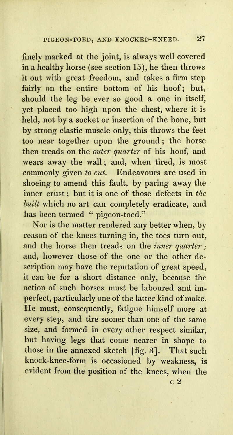 finely marked at the joint, is always well covered in a healthy horse (see section 15), he then throws it out with great freedom, and takes a firm step fairly on the entire bottom of his hoof; but, should the leg be ever so good a one in itself, yet placed too high upon the chest, where it is held, not by a socket or insertion of the bone, but by strong elastic muscle only, this throws the feet too near together upon the ground; the horse then treads on the outer quarter of his hoof, and wears away the wall; and, when tired, is most commonly given to cut. Endeavours are used in shoeing to amend this fault, by paring away the inner crust; but it is one of those defects in the built which no art can completely eradicate, and has been termed  pigeon-toed. Nor is the matter rendered any better when, by reason of the knees turning in, the toes turn out, and the horse then treads on the inner quarter s and, however those of the one or the other de- scription may have the reputation of great speed, it can be for a short distance only, because the action of such horses must be laboured and im- perfect, particularly one of the latter kind of make. He must, consequently, fatigue himself more at every step, and tire sooner than one of the same size, and formed in every other respect similar, but having legs that come nearer in shape to those in the annexed sketch [fig. 3]. That such knock-knee-form is occasioned by weakness, is evident from the position of the knees, when the