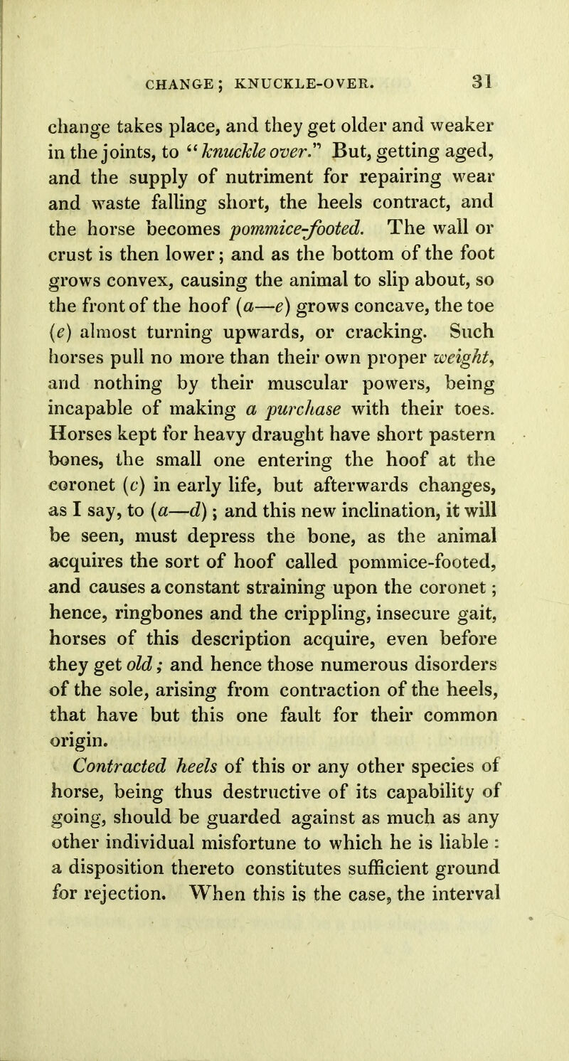 change; knuckle-over. change takes place, and they get older and weaker in the joints, to 6' knuckle overBut, getting aged, and the supply of nutriment for repairing wear and waste falling short, the heels contract, and the horse becomes pommice-footed. The wall or crust is then lower; and as the bottom of the foot grows convex, causing the animal to slip about, so the front of the hoof (a—e) grows concave, the toe (e) almost turning upwards, or cracking. Such horses pull no more than their own proper weight, and nothing by their muscular powers, being incapable of making a purchase with their toes. Horses kept for heavy draught have short pastern bones, the small one entering the hoof at the coronet (c) in early life, but afterwards changes, as I say, to (a—d); and this new inclination, it will be seen, must depress the bone, as the animal acquires the sort of hoof called pommice-footed, and causes a constant straining upon the coronet; hence, ringbones and the crippling, insecure gait, horses of this description acquire, even before they get old; and hence those numerous disorders of the sole, arising from contraction of the heels, that have but this one fault for their common origin. Contracted heels of this or any other species of horse, being thus destructive of its capability of going, should be guarded against as much as any other individual misfortune to which he is liable : a disposition thereto constitutes sufficient ground for rejection. When this is the case, the interval