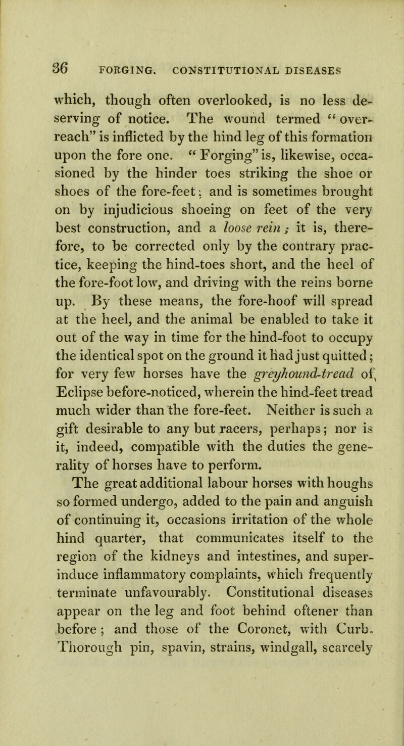 which, though often overlooked, is no less de- serving of notice. The wound termed  over- reach is inflicted by the hind leg of this formation upon the fore one.  Forging is, likewise, occa- sioned by the hinder toes striking the shoe or shoes of the fore-feet: and is sometimes brought on by injudicious shoeing on feet of the very best construction, and a loose reinit is, there- fore, to be corrected only by the contrary prac- tice, keeping the hind-toes short, and the heel of the fore-foot low, and driving with the reins borne up. By these means, the fore-hoof will spread at the heel, and the animal be enabled to take it out of the way in time for the hind-foot to occupy the identical spot on the ground it had just quitted; for very few horses have the greyhound-tread of, Eclipse before-noticed, wherein the hind-feet tread much wider than the fore-feet. Neither is such a gift desirable to any but racers, perhaps; nor is it, indeed, compatible with the duties the gene- rality of horses have to perform. The great additional labour horses with houghs so formed undergo, added to the pain and anguish of continuing it, occasions irritation of the whole hind quarter, that communicates itself to the region of the kidneys and intestines, and super- induce inflammatory complaints, which frequently terminate unfavourably. Constitutional diseases appear on the leg and foot behind oftener than before ; and those of the Coronet, with Curb- Thorough pin, spavin, strains, windgall, scarcely