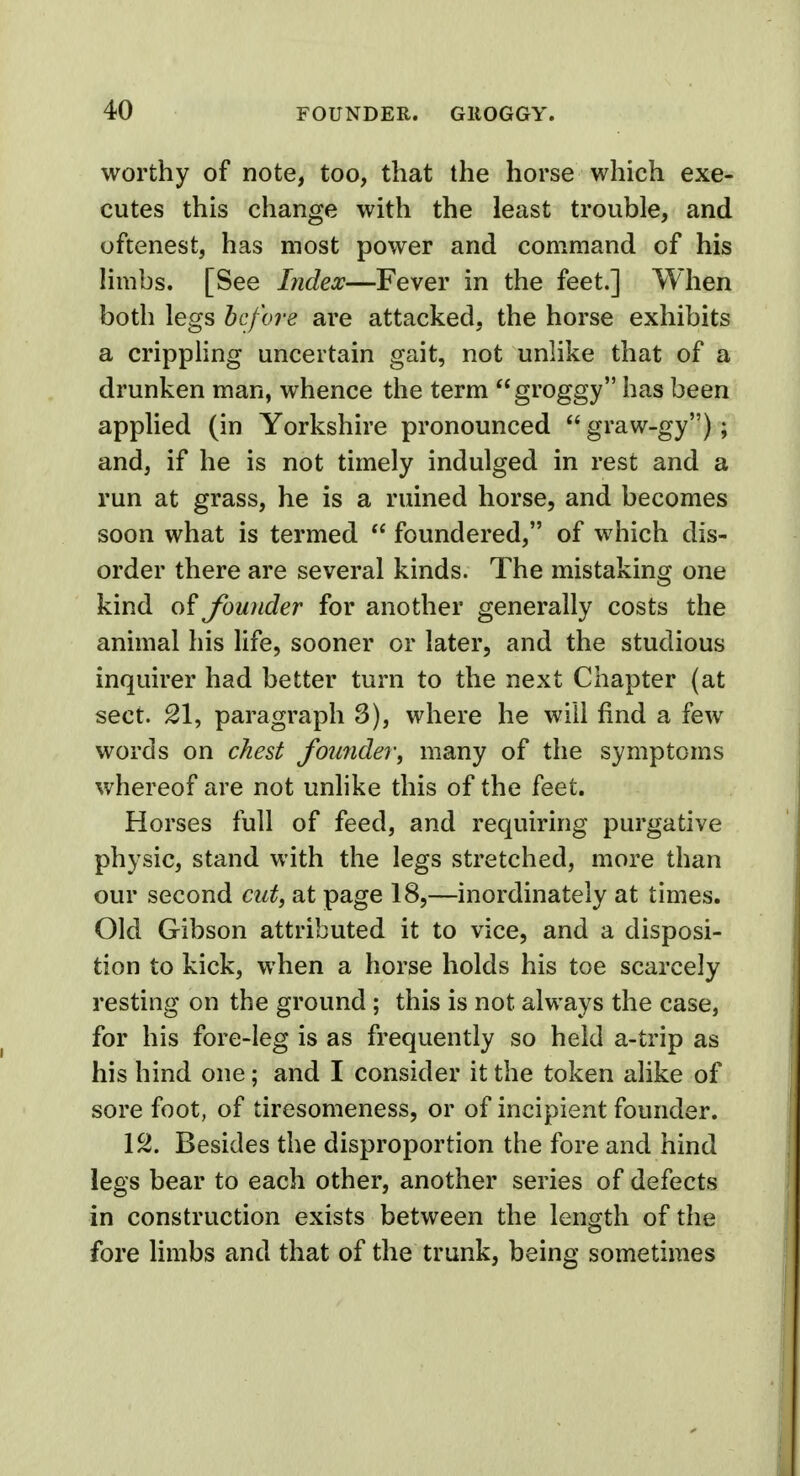 worthy of note, too, that the horse which exe- cutes this change with the least trouble, and oftenest, has most power and command of his limbs. [See Index—Fever in the feet.] When both legs before are attacked, the horse exhibits a crippling uncertain gait, not unlike that of a drunken man, whence the term groggy has been applied (in Yorkshire pronounced  graw-gy); and, if he is not timely indulged in rest and a run at grass, he is a ruined horse, and becomes soon what is termed  foundered, of which dis- order there are several kinds. The mistaking one kind of founder for another generally costs the animal his life, sooner or later, and the studious inquirer had better turn to the next Chapter (at sect. 21, paragraph S), where he will find a few words on chest founder, many of the symptoms whereof are not unlike this of the feet. Horses full of feed, and requiring purgative physic, stand with the legs stretched, more than our second cut, at page 18,—inordinately at times. Old Gibson attributed it to vice, and a disposi- tion to kick, when a horse holds his toe scarcely resting on the ground ; this is not always the case, for his fore-leg is as frequently so held a-trip as his hind one; and I consider it the token alike of sore foot, of tiresomeness, or of incipient founder. 12. Besides the disproportion the fore and hind legs bear to each other, another series of defects in construction exists between the length of the fore limbs and that of the trunk, being sometimes