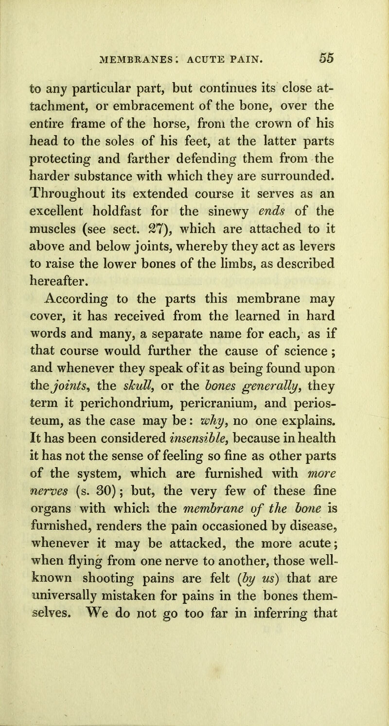to any particular part, but continues its close at- tachment, or embracement of the bone, over the entire frame of the horse, from the crown of his head to the soles of his feet, at the latter parts protecting and farther defending them from the harder substance with which they are surrounded. Throughout its extended course it serves as an excellent holdfast for the sinewy ends of the muscles (see sect. 27), which are attached to it above and below joints, whereby they act as levers to raise the lower bones of the limbs, as described hereafter. According to the parts this membrane may cover, it has received from the learned in hard words and many, a separate name for each, as if that course would further the cause of science; and whenever they speak of it as being found upon the joints, the skull, or the bones generally, they term it perichondrium, pericranium, and perios- teum, as the case may be: why, no one explains. It has been considered insensible, because in health it has not the sense of feeling so fine as other parts of the system, which are furnished with more nerves (s. 30); but, the very few of these fine organs with which the membrane of the bone is furnished, renders the pain occasioned by disease, whenever it may be attacked, the more acute; when flying from one nerve to another, those well- known shooting pains are felt (by us) that are universally mistaken for pains in the bones them- selves. We do not go too far in inferring that