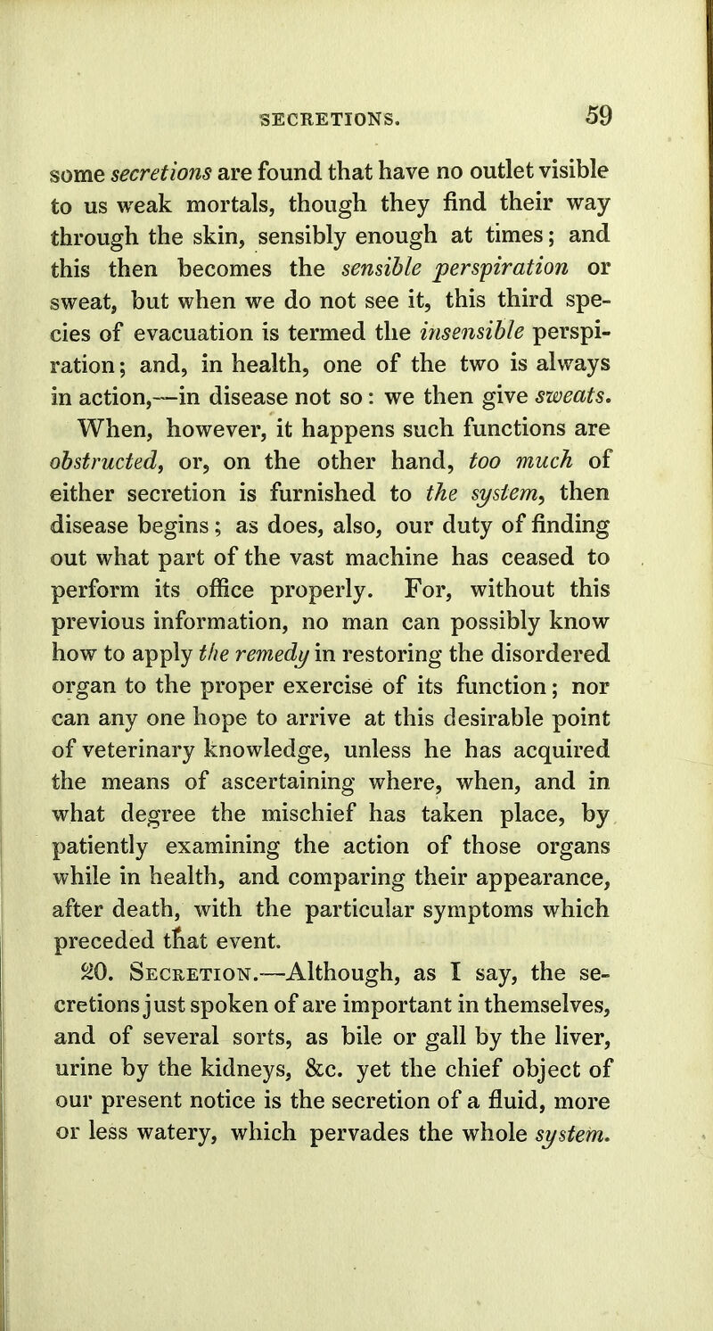 some secretions are found that have no outlet visible to us weak mortals, though they find their way through the skin, sensibly enough at times; and this then becomes the sensible perspiration or sweat, but when we do not see it, this third spe- cies of evacuation is termed the insensible perspi- ration ; and, in health, one of the two is always in action,—in disease not so: we then give sweats. When, however, it happens such functions are obstructed, or, on the other hand, too much of either secretion is furnished to the system, then disease begins; as does, also, our duty of finding out what part of the vast machine has ceased to perform its office properly. For, without this previous information, no man can possibly know how to apply the remedy in restoring the disordered organ to the proper exercise of its function; nor can any one hope to arrive at this desirable point of veterinary knowledge, unless he has acquired the means of ascertaining where, when, and in what degree the mischief has taken place, by patiently examining the action of those organs while in health, and comparing their appearance, after death, with the particular symptoms which preceded tnat event. 20. Secretion.—Although, as I say, the se- cretions just spoken of are important in themselves, and of several sorts, as bile or gall by the liver, urine by the kidneys, &c. yet the chief object of our present notice is the secretion of a fluid, more or less watery, which pervades the whole system.