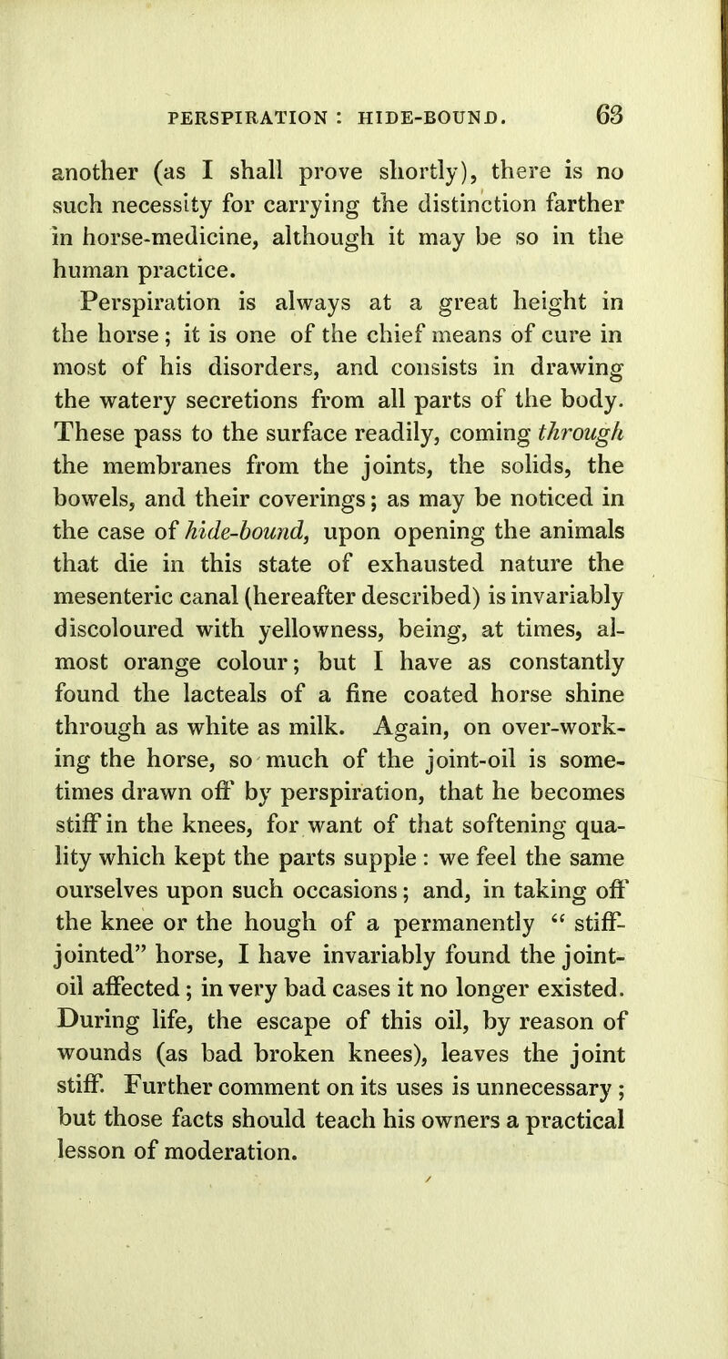 another (as I shall prove shortly), there is no such necessity for carrying the distinction farther in horse-medicine, although it may be so in the human practice. Perspiration is always at a great height in the horse ; it is one of the chief means of cure in most of his disorders, and consists in drawing the watery secretions from all parts of the body. These pass to the surface readily, coming through the membranes from the joints, the solids, the bowels, and their coverings; as may be noticed in the case of hide-bound, upon opening the animals that die in this state of exhausted nature the mesenteric canal (hereafter described) is invariably discoloured with yellowness, being, at times, al- most orange colour; but I have as constantly found the lacteals of a fine coated horse shine through as white as milk. Again, on over-work- ing the horse, so much of the joint-oil is some- times drawn off by perspiration, that he becomes stiff in the knees, for want of that softening qua- lity which kept the parts supple : we feel the same ourselves upon such occasions; and, in taking off the knee or the hough of a permanently  stiff- jointed horse, I have invariably found the joint- oil affected; in very bad cases it no longer existed. During life, the escape of this oil, by reason of wounds (as bad broken knees), leaves the joint stiff. Further comment on its uses is unnecessary ; but those facts should teach his owners a practical lesson of moderation.