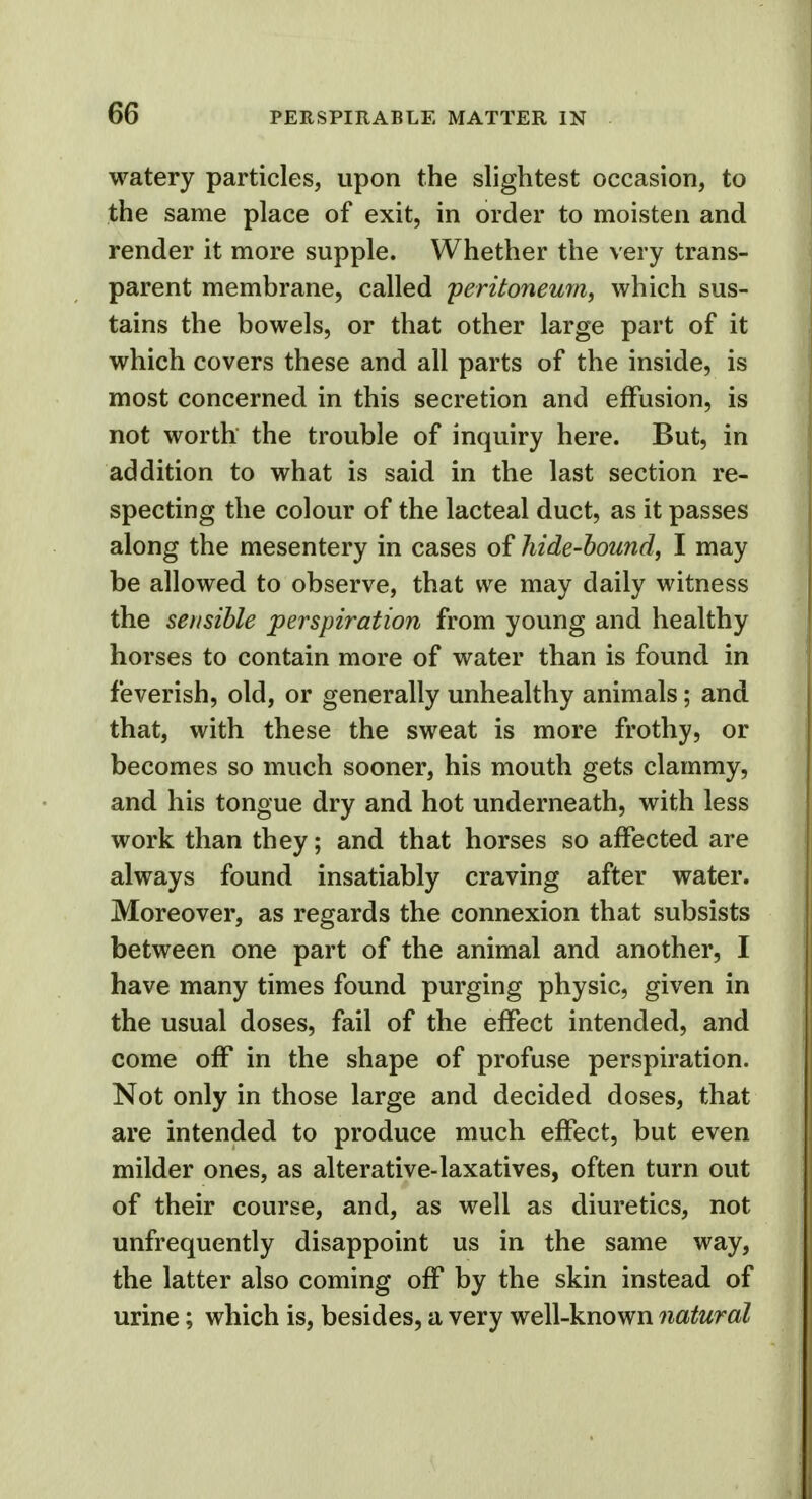 watery particles, upon the slightest occasion, to the same place of exit, in order to moisten and render it more supple. Whether the very trans- parent membrane, called peritoneum, which sus- tains the bowels, or that other large part of it which covers these and all parts of the inside, is most concerned in this secretion and effusion, is not worth the trouble of inquiry here. But, in addition to what is said in the last section re- specting the colour of the lacteal duct, as it passes along the mesentery in cases of hide-bound, I may be allowed to observe, that we may daily witness the sensible perspiration from young and healthy horses to contain more of water than is found in feverish, old, or generally unhealthy animals; and that, with these the sweat is more frothy, or becomes so much sooner, his mouth gets clammy, and his tongue dry and hot underneath, with less work than they; and that horses so affected are always found insatiably craving after water. Moreover, as regards the connexion that subsists between one part of the animal and another, I have many times found purging physic, given in the usual doses, fail of the effect intended, and come off in the shape of profuse perspiration. Not only in those large and decided doses, that are intended to produce much effect, but even milder ones, as alterative-laxatives, often turn out of their course, and, as well as diuretics, not unfrequently disappoint us in the same way, the latter also coming off by the skin instead of urine; which is, besides, a very well-known natural