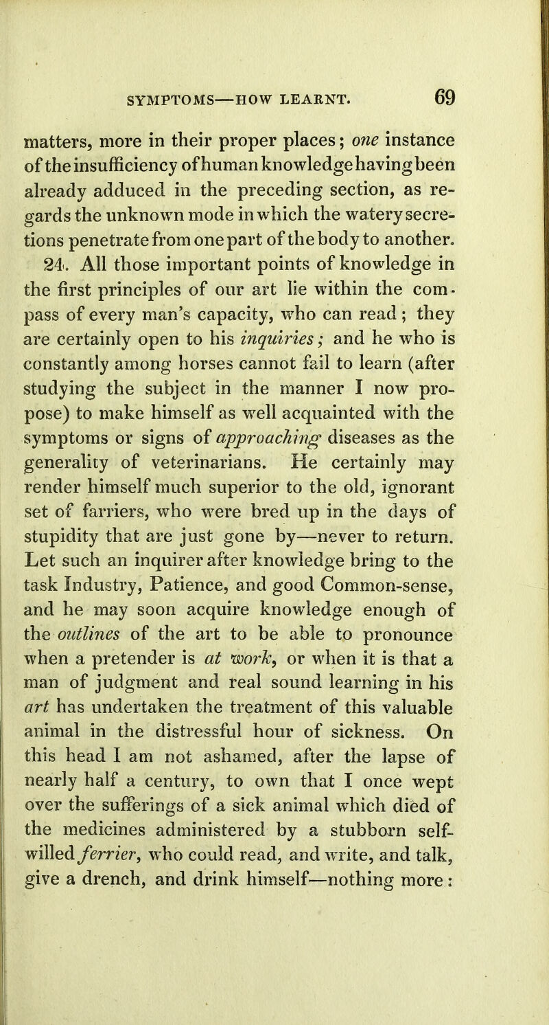 matters, more in their proper places; one instance of the insufficiency of human knowledge having been already adduced in the preceding section, as re- gards the unknown mode in which the watery secre- tions penetrate from one part of the body to another. 24. All those important points of knowledge in the first principles of our art lie within the com- pass of every man's capacity, who can read ; they are certainly open to his inquiries; and he who is constantly among horses cannot fail to learn (after studying the subject in the manner I now pro- pose) to make himself as well acquainted with the symptoms or signs of approaching diseases as the generality of veterinarians. He certainly may render himself much superior to the old, ignorant set of farriers, who were bred up in the days of stupidity that are just gone by—never to return. Let such an inquirer after knowledge bring to the task Industry, Patience, and good Common-sense, and he may soon acquire knowledge enough of the outlines of the art to be able to pronounce when a pretender is at work, or when it is that a man of judgment and real sound learning in his art has undertaken the treatment of this valuable animal in the distressful hour of sickness. On this head I am not ashamed, after the lapse of nearly half a century, to own that I once wept over the sufferings of a sick animal which died of the medicines administered by a stubborn self- willed ferrierf who could read, and write, and talk, give a drench, and drink himself—nothing more :