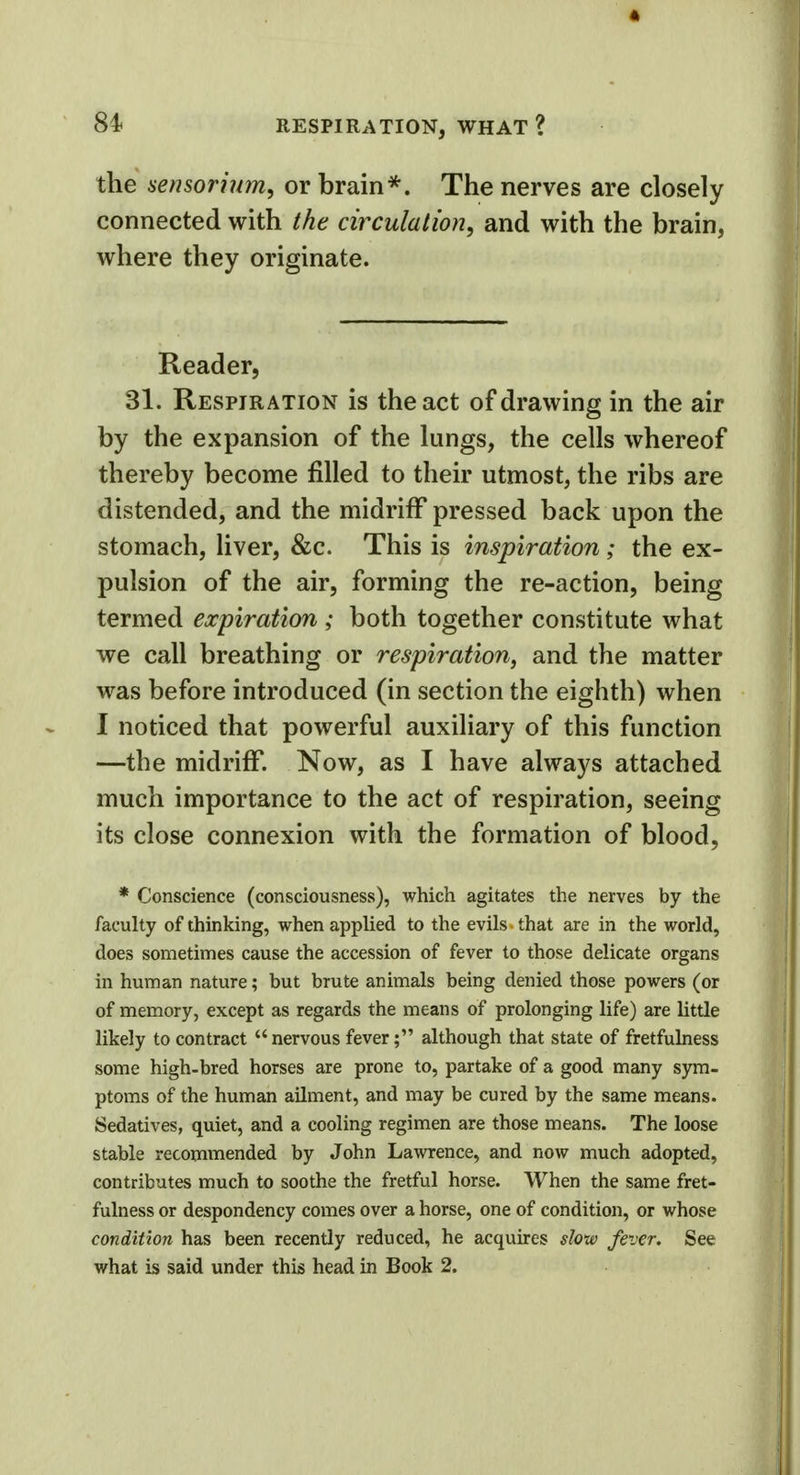 the sensorium, or brain*. The nerves are closely connected with the circulation, and with the brain, where they originate. Reader, 31. Respiration is the act of drawing in the air by the expansion of the lungs, the cells whereof thereby become filled to their utmost, the ribs are distended, and the midriff pressed back upon the stomach, liver, &c. This is inspiration; the ex- pulsion of the air, forming the re-action, being termed expiration ; both together constitute what we call breathing or respiration, and the matter was before introduced (in section the eighth) when I noticed that powerful auxiliary of this function —the midriff. Now, as I have always attached much importance to the act of respiration, seeing its close connexion with the formation of blood, * Conscience (consciousness), which agitates the nerves by the faculty of thinking, when applied to the evils that are in the world, does sometimes cause the accession of fever to those delicate organs in human nature; but brute animals being denied those powers (or of memory, except as regards the means of prolonging life) are little likely to contract  nervous fever; although that state of fretfulness some high-bred horses are prone to, partake of a good many sym- ptoms of the human ailment, and may be cured by the same means. Sedatives, quiet, and a cooling regimen are those means. The loose stable recommended by John Lawrence, and now much adopted, contributes much to soothe the fretful horse. When the same fret- fulness or despondency comes over a horse, one of condition, or whose condition has been recently reduced, he acquires slow fever. See what is said under this head in Book 2.