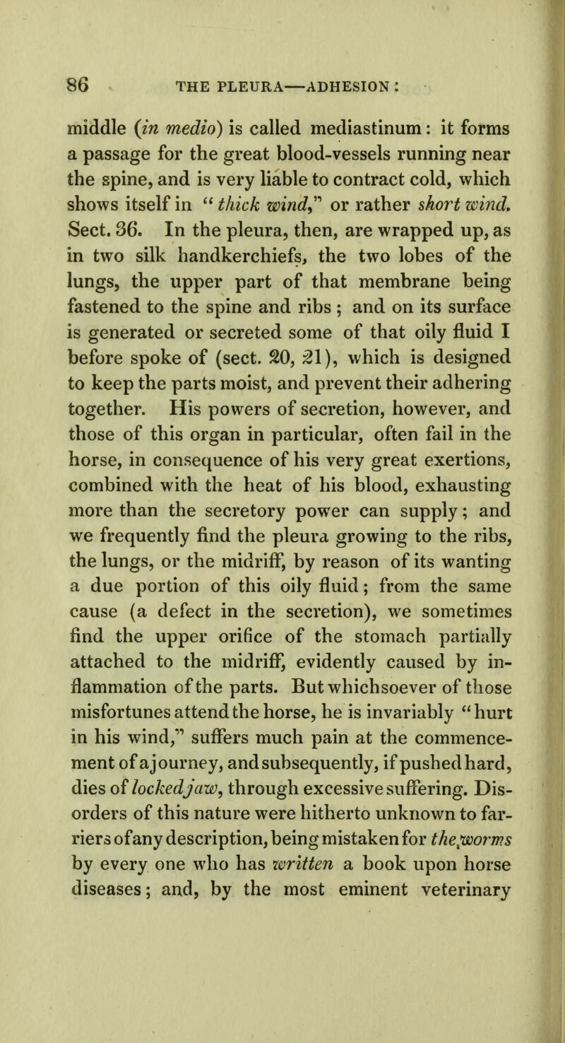 middle (in medio) is called mediastinum: it forms a passage for the great blood-vessels running near the spine, and is very liable to contract cold, which shows itself in  thick windy'' or rather short wind. Sect. 36. In the pleura, then, are wrapped up, as in two silk handkerchiefs, the two lobes of the lungs, the upper part of that membrane being fastened to the spine and ribs ; and on its surface is generated or secreted some of that oily fluid I before spoke of (sect. 20, 21), which is designed to keep the parts moist, and prevent their adhering together. His powers of secretion, however, and those of this organ in particular, often fail in the horse, in consequence of his very great exertions, combined with the heat of his blood, exhausting more than the secretory power can supply; and we frequently find the pleura growing to the ribs, the lungs, or the midriff, by reason of its wanting a due portion of this oily fluid; from the same cause (a defect in the secretion), we sometimes find the upper orifice of the stomach partially attached to the midriff, evidently caused by in- flammation of the parts. But whichsoever of those misfortunes attend the horse, he is invariably hurt in his wind, suffers much pain at the commence- ment of a journey, and subsequently, if pushed hard, dies of locked jaw, through excessive suffering. Dis- orders of this nature were hitherto unknown to far- riers of any description, being mistaken for thepoorms by every one who has written a book upon horse diseases; and, by the most eminent veterinary