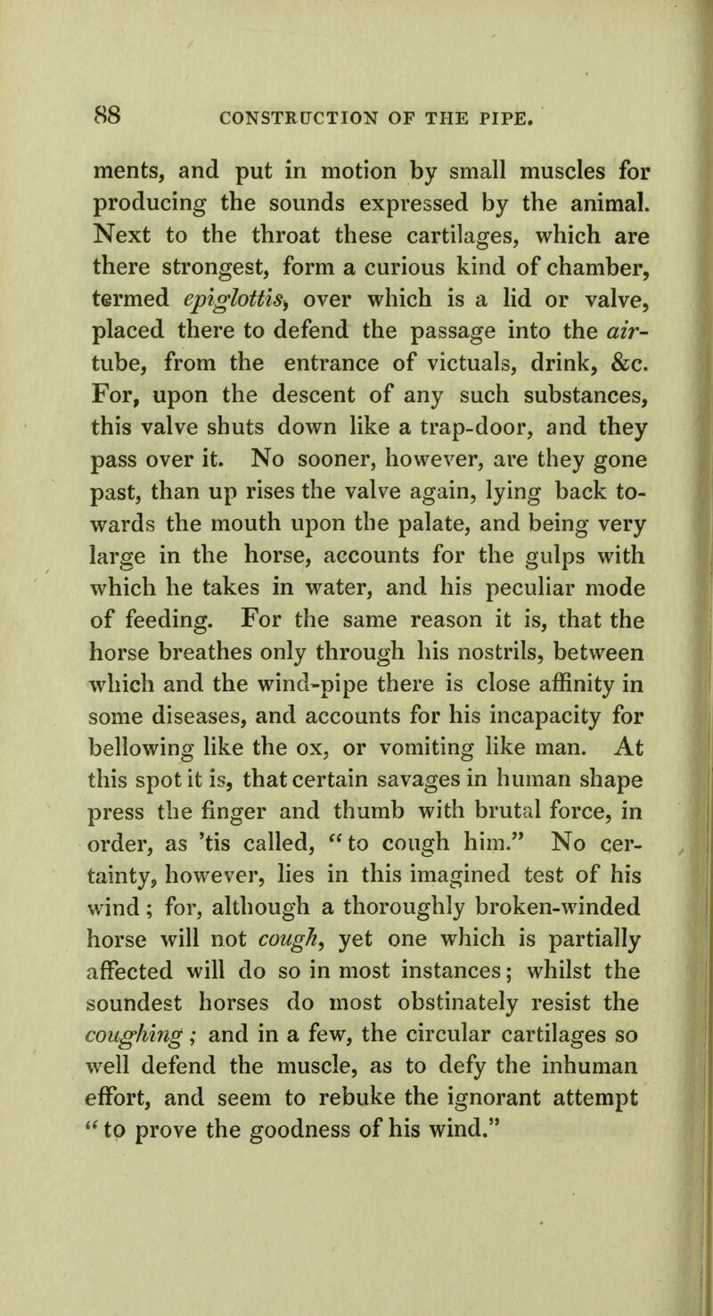 ments, and put in motion by small muscles for producing the sounds expressed by the animal. Next to the throat these cartilages, which are there strongest, form a curious kind of chamber, termed epiglottis^ over which is a lid or valve, placed there to defend the passage into the air- tube, from the entrance of victuals, drink, &c. For, upon the descent of any such substances, this valve shuts down like a trap-door, and they pass over it. No sooner, however, are they gone past, than up rises the valve again, lying back to- wards the mouth upon the palate, and being very large in the horse, accounts for the gulps with which he takes in water, and his peculiar mode of feeding. For the same reason it is, that the horse breathes only through his nostrils, between which and the wind-pipe there is close affinity in some diseases, and accounts for his incapacity for bellowing like the ox, or vomiting like man. At this spot it is, that certain savages in human shape press the finger and thumb with brutal force, in order, as 'tis called, to cough him. No cer- tainty, however, lies in this imagined test of his wind; for, although a thoroughly broken-winded horse will not cough, yet one which is partially affected will do so in most instances; whilst the soundest horses do most obstinately resist the coughing; and in a few, the circular cartilages so well defend the muscle, as to defy the inhuman effort, and seem to rebuke the ignorant attempt  to prove the goodness of his wind.