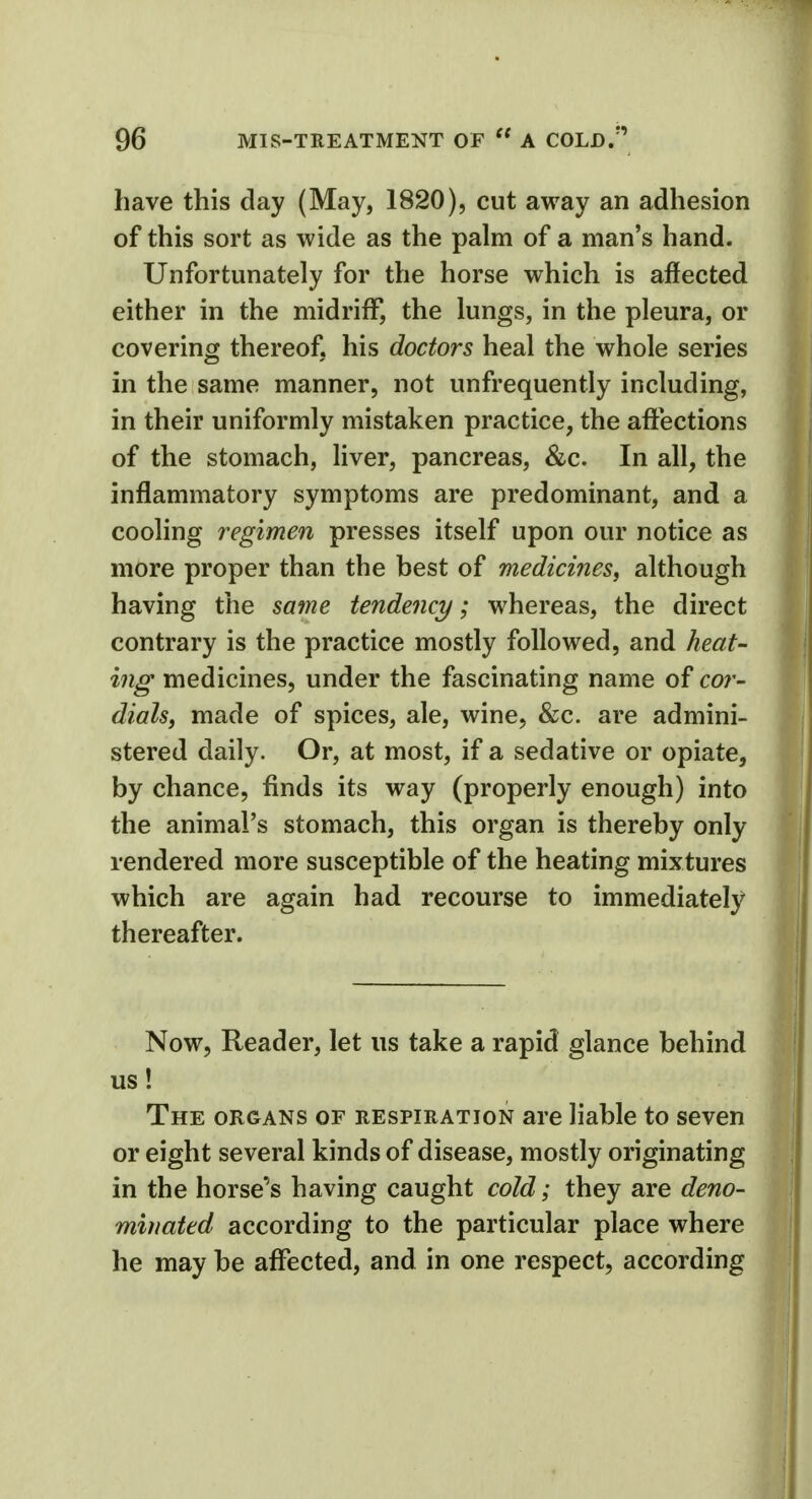 have this day (May, 1820), cut away an adhesion of this sort as wide as the palm of a man's hand. Unfortunately for the horse which is affected either in the midriff, the lungs, in the pleura, or covering thereof, his doctors heal the whole series in the same manner, not unfrequently including, in their uniformly mistaken practice, the affections of the stomach, liver, pancreas, &c. In all, the inflammatory symptoms are predominant, and a cooling regimen presses itself upon our notice as more proper than the best of medicines, although having the same tendency; whereas, the direct contrary is the practice mostly followed, and heat- ing medicines, under the fascinating name of cor- dials, made of spices, ale, wine, &c. are admini- stered daily. Or, at most, if a sedative or opiate, by chance, finds its way (properly enough) into the animal's stomach, this organ is thereby only rendered more susceptible of the heating mixtures which are again had recourse to immediately thereafter. Now, Reader, let us take a rapid glance behind us! The organs of respiration are liable to seven or eight several kinds of disease, mostly originating in the horse's having caught cold; they are deno- minated according to the particular place where he may be affected, and in one respect, according