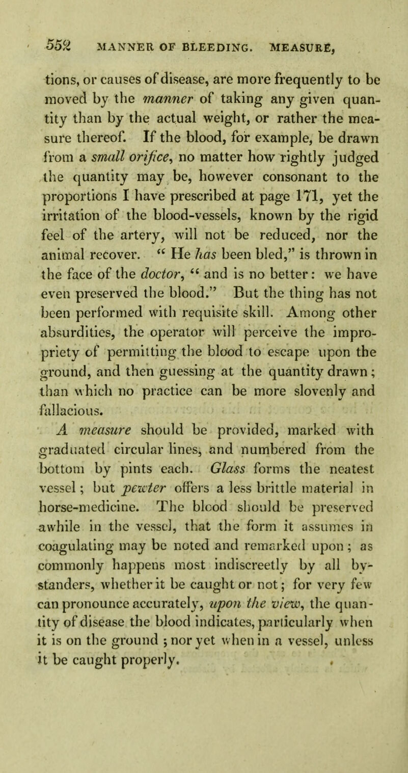 tions, or causes of disease, are more frequently to be moved by the manner of taking any given quan- tity than by the actual weight, or rather the mea- sure thereof. If the blood, for example, be drawn from a small orifice, no matter how rightly judged the quantity may be, however consonant to the proportions I have prescribed at page 171, yet the irritation of the blood-vessels, known by the rigid feel of the artery, will not be reduced, nor the animal recover.  He lias been bled, is thrown in the face of the doctor, 6i and is no better: we have even preserved the blood. But the thing has not been performed with requisite skill. Among other absurdities, the operator will perceive the impro- priety of permitting the blood to escape upon the ground, and then guessing at the quantity drawn; than which no practice can be more slovenly and fallacious. A measure should be provided, marked with graduated circular lines, and numbered from the bottom by pints each. Glass forms the neatest vessel; but pewter offers a less brittle material in horse-medicine. The blcod should be preserved awhile in the vessel, that the form it assumes in coagulating may be noted and remarked upon; as commonly happens most indiscreetly by all by- standers, whether it be caught or not; for very few can pronounce accurately, upon the view, the quan- tity of disease the blood indicates, particularly when it is on the ground ; nor yet when in a vessel, unless it be caught properly.