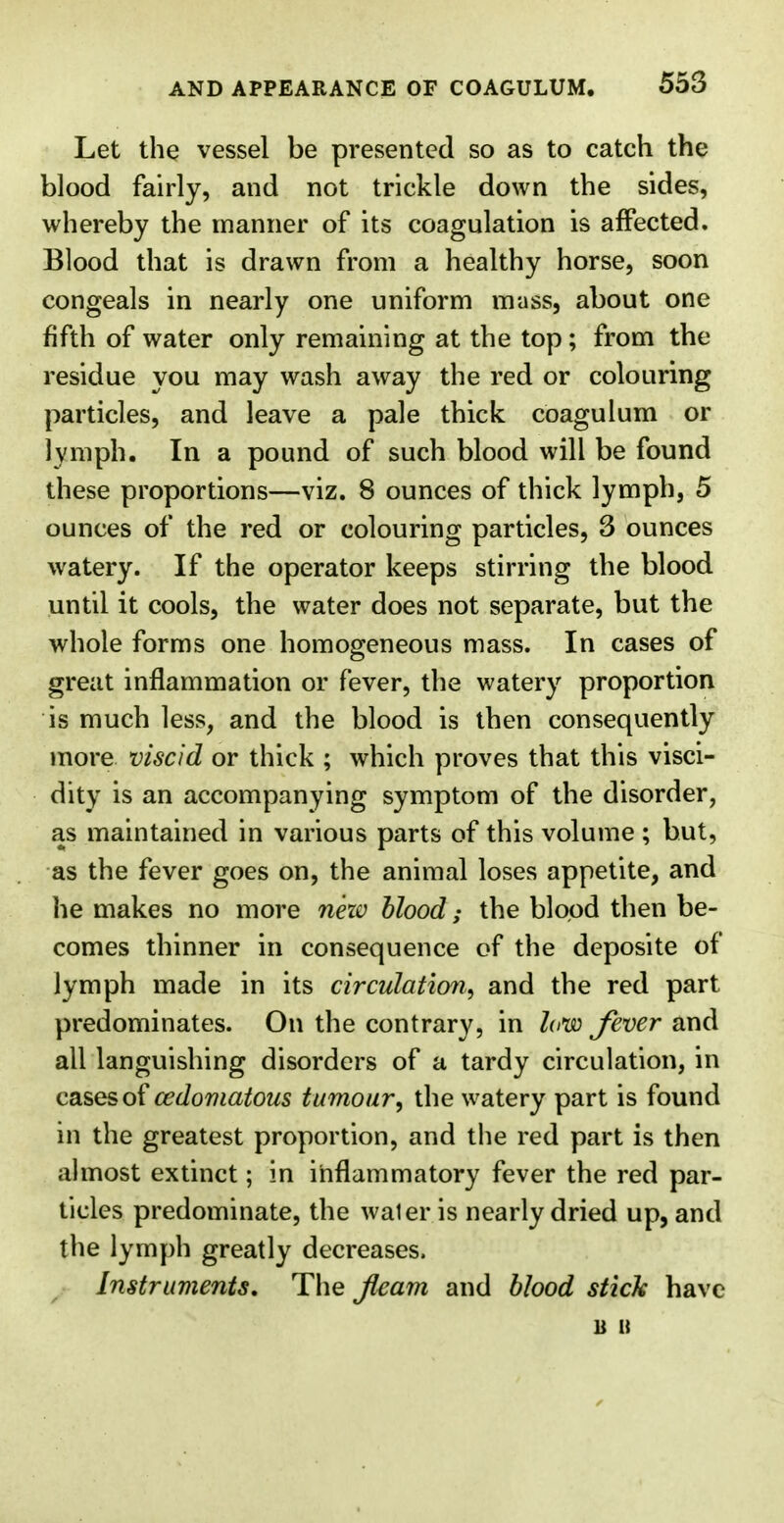 Let the vessel be presented so as to catch the blood fairly, and not trickle down the sides, whereby the manner of its coagulation is affected. Blood that is drawn from a healthy horse, soon congeals in nearly one uniform mass, about one fifth of water only remaining at the top; from the residue you may wash away the red or colouring particles, and leave a pale thick coagulum or lymph. In a pound of such blood will be found these proportions—viz. 8 ounces of thick lymph, 5 ounces of the red or colouring particles, 3 ounces watery. If the operator keeps stirring the blood until it cools, the water does not separate, but the whole forms one homogeneous mass. In cases of great inflammation or fever, the watery proportion is much less, and the blood is then consequently more viscid or thick ; which proves that this visci- dity is an accompanying symptom of the disorder, as maintained in various parts of this volume ; but, as the fever goes on, the animal loses appetite, and he makes no more nezv blood; the blood then be- comes thinner in consequence of the deposite of lymph made in its circulation, and the red part predominates. On the contrary, in law fever and all languishing disorders of a tardy circulation, in cases of cedomatous tumour, the watery part is found in the greatest proportion, and the red part is then almost extinct; in inflammatory fever the red par- ticles predominate, the waler is nearly dried up, and the lymph greatly decreases. Instruments, The fleam and blood stick have u it
