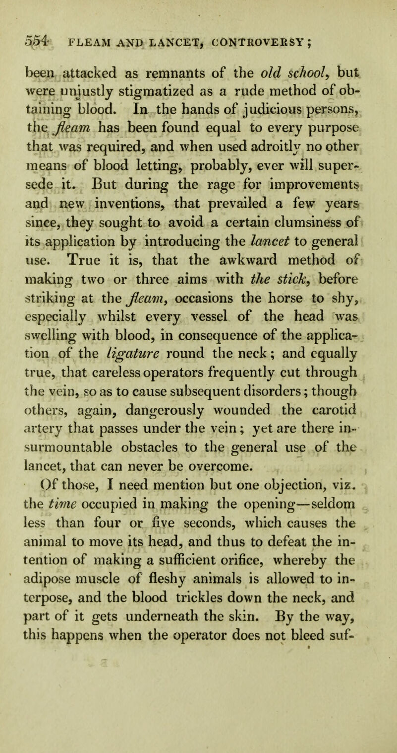 554- FLEAM AND LANCET, CONTROVERSY ; been attacked as remnants of the old school, but were unjustly stigmatized as a rude method of ob- taining blood. In the hands of judicious persons, the fleam has been found equal to every purpose that was required, and when used adroitly no other means of blood letting, probably, ever will super- sede it. But during the rage for improvements and new inventions, that prevailed a few years since, they sought to avoid a certain clumsiness of its application by introducing the lancet to general use. True it is, that the awkward method of making two or three aims with the stick, before striking at the Jleam, occasions the horse to shy, especially whilst every vessel of the head was swelling with blood, in consequence of the applica- tion of the ligature round the neck; and equally true, that careless operators frequently cut through the vein, so as to cause subsequent disorders; though others, again, dangerously wounded the carotid artery that passes under the vein; yet are there in- surmountable obstacles to the general use of the lancet, that can never be overcome. Of those, I need mention but one objection, viz. the time occupied in making the opening—seldom less than four or five seconds, which causes the animal to move its head, and thus to defeat the in- tention of making a sufficient orifice, whereby the adipose muscle of fleshy animals is allowed to in- terpose, and the blood trickles down the neck, and part of it gets underneath the skin. By the way, this happens when the operator does not bleed suf-