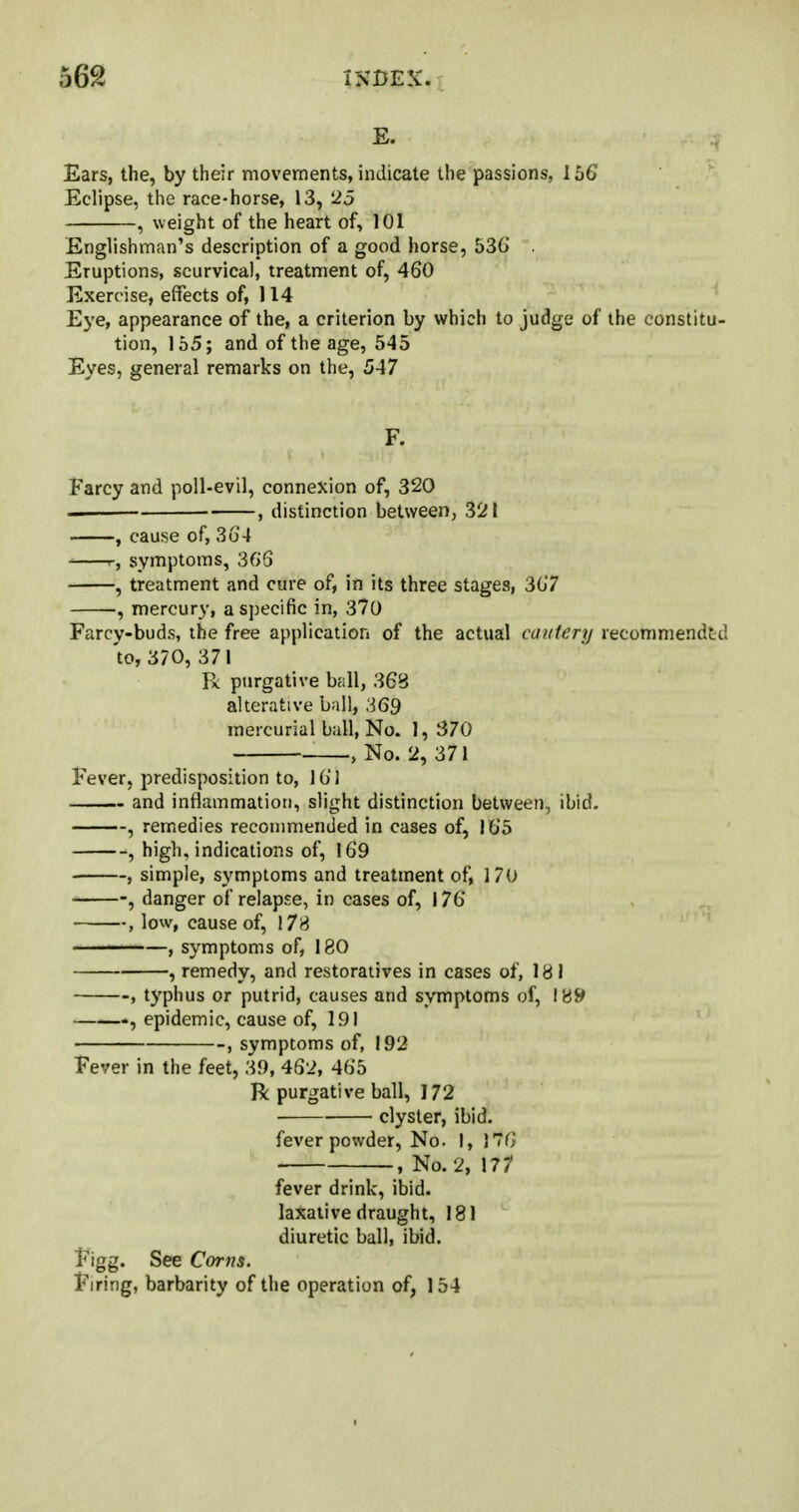 E. Ears, the, by their movements, indicate the passions, 156 Eclipse, the race-horse, 13, 25 , weight of the heart of, 101 Englishman's description of a good horse, 536 Eruptions, scurvical, treatment of, 460 Exercise, effects of, 114 Eye, appearance of the, a criterion by which to judge of the constitu- tion, 155; and of the age, 545 Eyes, general remarks on the, 547 F. Farcy and poll-evil, connexion of, 320 ——■ ■ , distinction between, 321 , cause of, 364 symptoms, 36'S , treatment and cure of, in its three stages, 307 mercury, a specific in, 370 Farcy-buds, the free application of the actual cautery recommended to, 370, 371 R purgative ball, 368 alterative ball, 369 mercurial ball, No. 1, 370 , No. 2, 371 Fever, predisposition to, 161 and inflammation, slight distinction between, ibid. , remedies recommended in cases of, 165 , high, indications of, 169 , simple, symptoms and treatment of, 170 -, danger of relapse, in cases of, 176 , low, cause of, 178 -—>———, symptoms of, 180 , remedy, and restoratives in cases of, 181 , typhus or putrid, causes and symptoms of, 189 epidemic, cause of, 191 , symptoms of, 192 Fever in the feet, 39, 462, 465 R purgative ball, 172 clyster, ibid. fever powder, No. I, 176 , No. 2, 177 fever drink, ibid. laxative draught, 181 diuretic ball, ibid. Figg. See Corns. Firing, barbarity of the operation of, 154 •