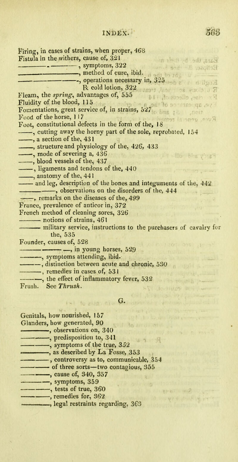 $6B Firing, in cases of strains, when proper, 468 Fistula in the withers, cause of, 321 —, , symptoms, 322 , method of cure, ibid. . , operations necessary in, 325 R cold lotion, 322 Fleam, the spring, advantages of, 555 Fluidity of the blood, 115 Fomentations, great service of, in strains, 527 Food of the horse, 1 1 7 Foot, constitutional defects in the form of the, 18 , cutting away the horny part of the sole, reprobated, 154 , a section of the, 431 , structure and physiology of the, 426, 433 mode of severing a, 436 , blood vessels of the, 437 , ligaments and tendons of the, 440 , anatomy of the, 44! and leg, description of the bones and integuments of the, 442 , observations on the disorders of the, 444 , remarks on the diseases of the, 499 France, prevalence of anticor in, 372 French method of cleaning sores, 326 ■ notions of strains, 461 — military service, instructions to the purchasers of cavalry for the, 535 Founder, causes of, 528 , in young horses, 529 , symptoms attending, ibid. , distinction between acute and chronic, 530 remedies in cases of, 531 , the effect of inflammatory fever, 532 Frush. SeeThmsk. G. Genitals, how nourished, 157 Glanders, how generated, 90 , observations on, 340 , predisposition to, 341 , symptoms of the true, 352 , as described by La Fosse, 353 , controversy as to, communicable, 354 of three sorts—two contagious, 355 , cause of, 340, 357 , symptoms, 359 1 tests of true, 360 , remedies for, 362 , legal restraints regarding, 363