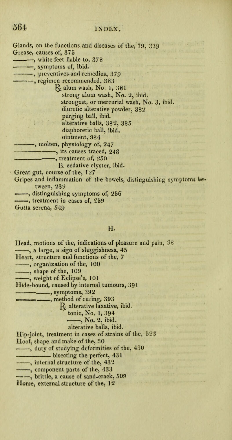 Glands, on the functions and diseases of the, 79, 339 Grease, causes of, 375 —, white feet liable to, 378 , symptoms of, ibid. , preventives and remedies, 379 , regimen recommended, 383 Jf^ alum wash, No. 1, 381 strong alum wash, No. 2, ibid. strongest, or mercurial wash, No. 3, ibid. diuretic alterative powder, 382 purging ball, ibid. alterative balls, 382, 385 diaphoretic ball, ibid. ointment, 384 , molten, physiology of, 247 , its causes traced, 248 . , treatment of, 250 R sedative clyster, ibid. Great gut, course of the, 127 Gripes and inflammation of the bowels, distinguishing symptoms be- tween, 239 distinguishing symptoms of, 256 , treatment in cases of, -59 Gutta serena, 549 H. Head, motions of the, indications of pleasure and pain, 38 , a large, a sign of sluggishness, 45 Heart, structure and functions of the, 7 , organization of the, 100 , shape of the, 109 —, weight of Eclipse's, 101 Hide-bound, caused by internal tumours, 391 , symptoms, 392 , method of curing, 393 alterative laxative, ibid. tonic, No. 1, 394 , No. 2, ibid. alterative balls, ibid. Hip-joint, treatment in cases of strains of the, 523 Hoot, shape and make of the, 30 , duty of studying deformities of the, 430 bisecting the perfect, 431 , internal structure of the, 432 , component parts of the, 433 -——, brittle, a cause of sand-crack, 509 Horse, external structure of the, 12