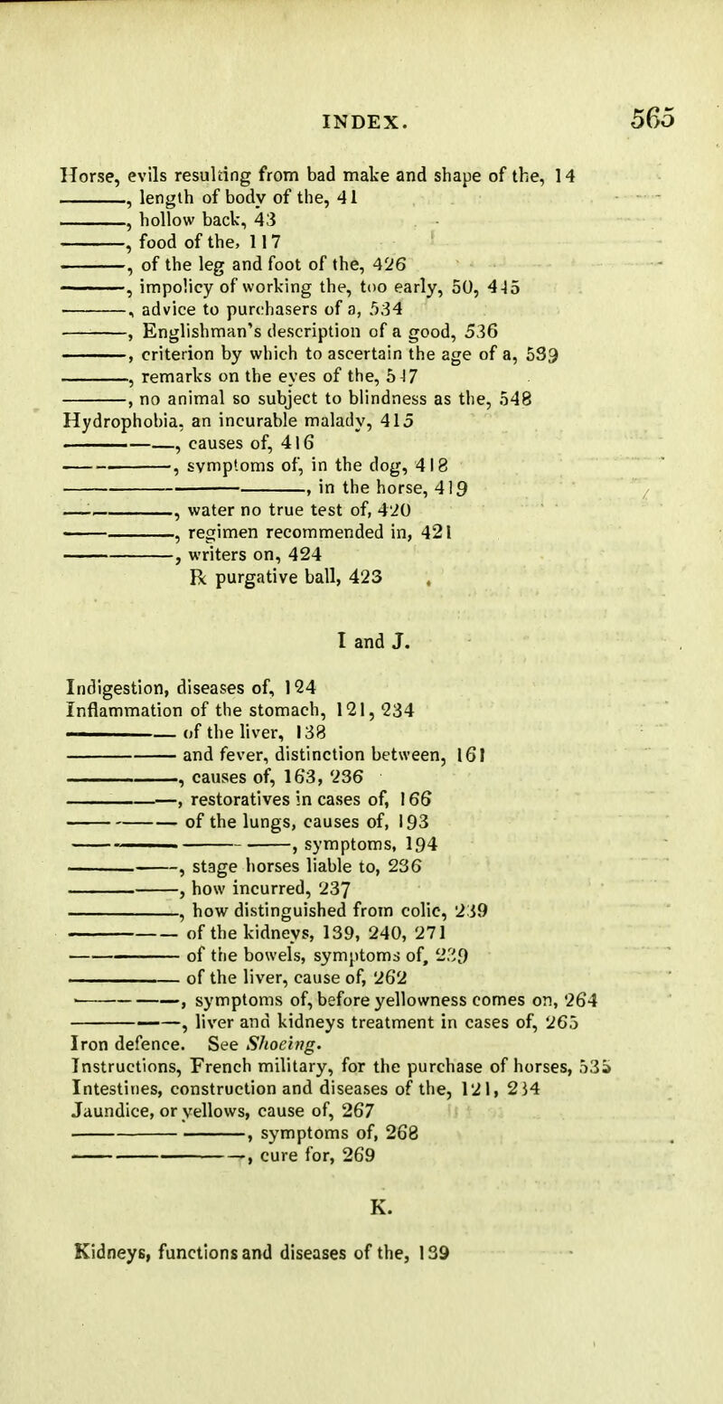 Horse, evils resulting from bad make and shape of the, 14 , length of body of the, 41 , hollow back, 43 , food of the, 117 , of the leg and foot of the, 426 •, impolicy of working the, too early, 50, 4-15 , advice to purchasers of a, 534 , Englishman's description of a good, 536 , criterion by which to ascertain the age of a, 533 , remarks on the eyes of the, 517 , no animal so subject to blindness as the, 548 Hydrophobia, an incurable malady, 415 ■ , causes of, 416 . 5 symptoms of, in the dog, 418 , in the horse, 419 — , water no true test of, 420 , regimen recommended in, 421 , writers on, 424 Rc purgative ball, 423 , I and J. Indigestion, diseases of, 124 Inflammation of the stomach, 121, 234 ———— of the liver, 138 and fever, distinction between, 161 , causes of, 163, 236 , restoratives in cases of, 166 of the lungs, causes of, 193 . , symptoms, 194 , stage horses liable to, 236 , how incurred, 237 , how distinguished from colic, 239 of the kidneys, 139, 240, 271 of the bowels, symptoms of, 239 of the liver, cause of, 262 > , symptoms of, before yellowness comes on, 264 ——, liver and kidneys treatment in cases of, 265 Iron defence. See Shoeing. Instructions, French military, for the purchase of horses, 535 Intestines, construction and diseases of the, 121, 2}4 Jaundice, or yellows, cause of, 267 , symptoms of, 268 cure for, 269 K. Kidney6, functions and diseases of the, 139