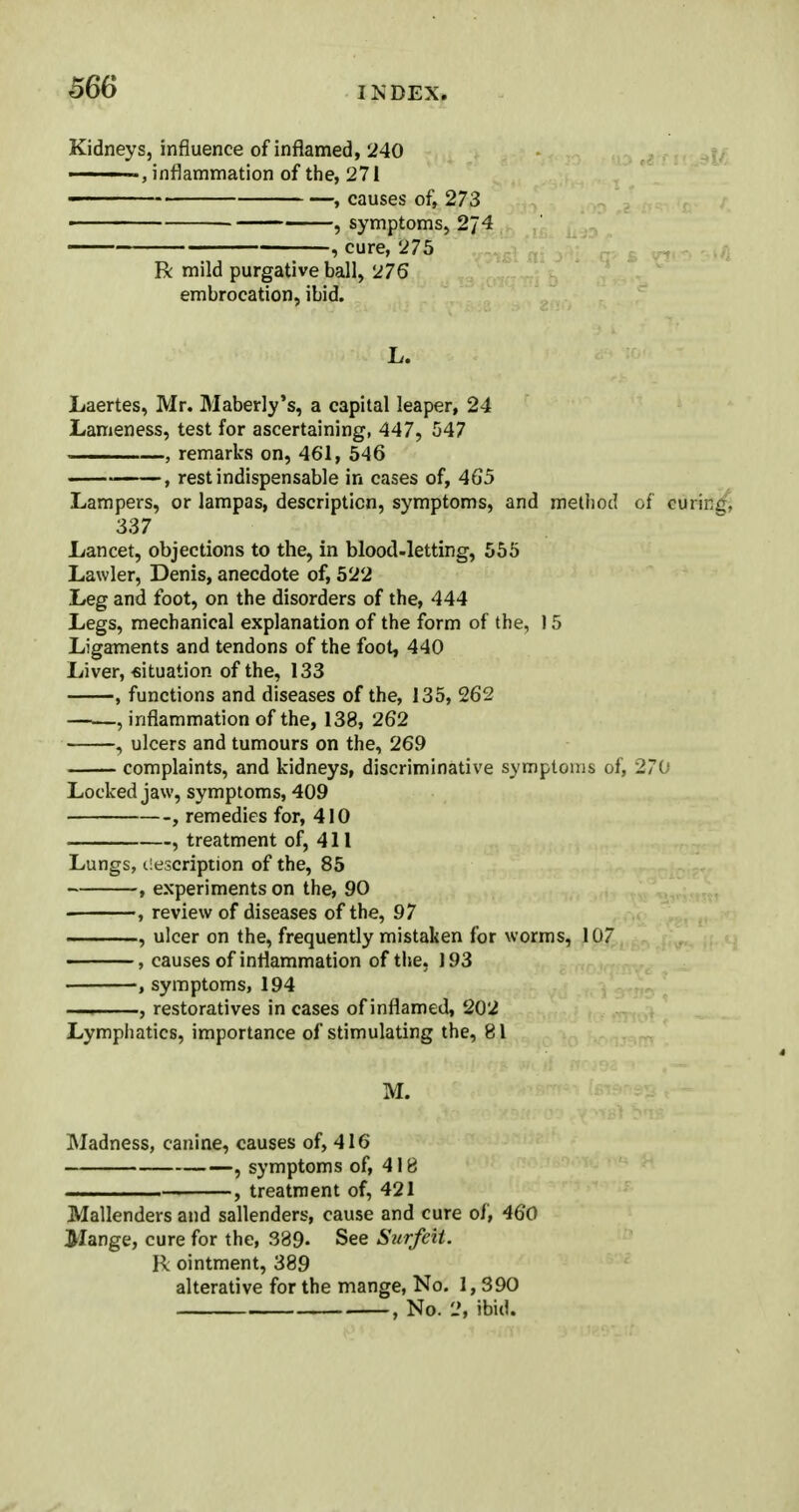 Kidneys, influence of inflamed, 240 , inflammation of the, 271 , causes of, 273 , symptoms, 2J4 , cure, 275 R mild purgative ball, 276 embrocation, ibid. L. Laertes, Mr. Maberly's, a capital leaper, 24 Lameness, test for ascertaining, 447, 547 . —, remarks on, 461, 546 , rest indispensable in cases of, 465 Lampers, or lampas, description, symptoms, and method of curing, 337 Lancet, objections to the, in blood-letting, 555 Lawler, Denis, anecdote of, 522 Leg and foot, on the disorders of the, 444 Legs, mechanical explanation of the form of the, 15 Ligaments and tendons of the foot, 440 Liver, situation of the, 133 , functions and diseases of the, 135, 262 , inflammation of the, 138, 262 , ulcers and tumours on the, 269 complaints, and kidneys, discriminative symptoms of, 270 Locked jaw, symptoms, 409 , remedies for, 410 , treatment of, 411 Lungs, description of the, 85 , experiments on the, 90 , review of diseases of the, 97 , ulcer on the, frequently mistaken for worms, 107 , causes of inflammation of the, 193 , symptoms, 194 —, , restoratives in cases of inflamed, 202 Lymphatics, importance of stimulating the, 81 M. Madness, canine, causes of, 416 , symptoms of, 418 ———— , treatment of, 421 Mallenders and sallenders, cause and cure of, 460 Mange, cure for the, 389- See Surfeit. R ointment, 389 alterative for the mange, No. 1,390 , No. 2, ibid.